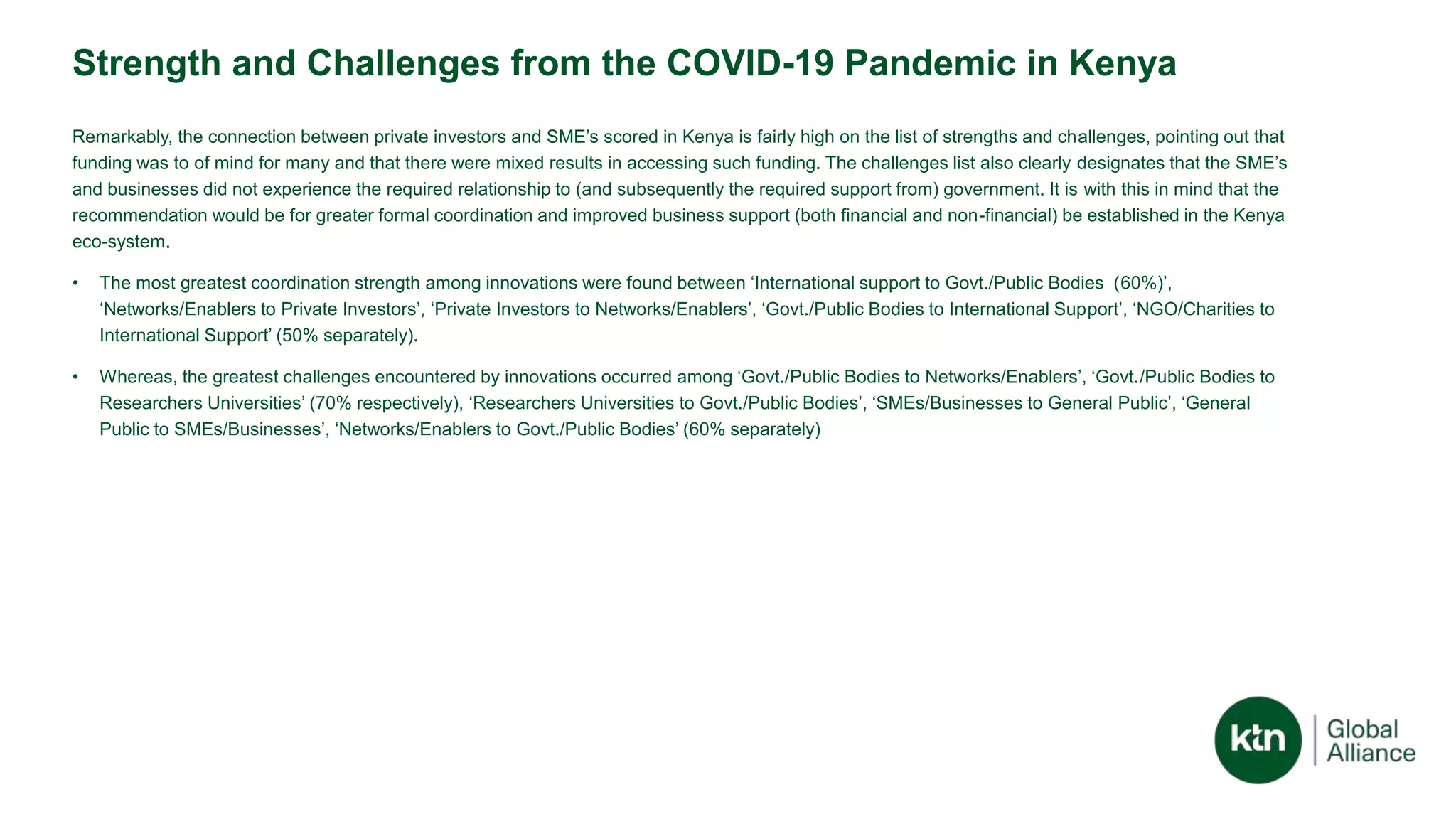 Strength and Challenges from the COVID-19 Pandemic in Kenya
Remarkably, the connection between private investors and SME’s scored in Kenya is fairly high on the list of strengths and challenges, pointing out that
funding was to of mind for many and that there were mixed results in accessing such funding. The challenges list also clearly designates that the SME’s
and businesses did not experience the required relationship to (and subsequently the required support from) government. It is with this in mind that the
recommendation would be for greater formal coordination and improved business support (both financial and non-financial) be established in the Kenya
eco-system.
• The most greatest coordination strength among innovations were found between ‘International support to Govt./Public Bodies (60%)’,
‘Networks/Enablers to Private Investors’, ‘Private Investors to Networks/Enablers’, ‘Govt./Public Bodies to International Support’, ‘NGO/Charities to
International Support’ (50% separately).
• Whereas, the greatest challenges encountered by innovations occurred among ‘Govt./Public Bodies to Networks/Enablers’, ‘Govt./Public Bodies to
Researchers Universities’ (70% respectively), ‘Researchers Universities to Govt./Public Bodies’, ‘SMEs/Businesses to General Public’, ‘General
Public to SMEs/Businesses’, ‘Networks/Enablers to Govt./Public Bodies’ (60% separately)
 