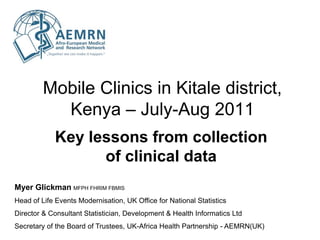 Mobile Clinics in Kitale district,
           Kenya – July-Aug 2011
            Key lessons from collection
                  of clinical data
Myer Glickman MFPH FHRIM FBMIS
Head of Life Events Modernisation, UK Office for National Statistics
Director & Consultant Statistician, Development & Health Informatics Ltd
Secretary of the Board of Trustees, UK-Africa Health Partnership - AEMRN(UK)
 
