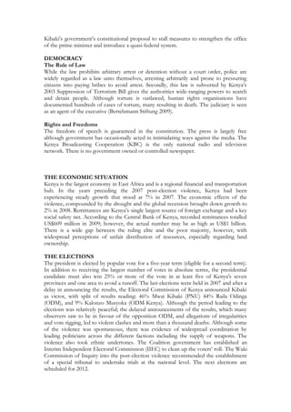 Kibaki’s government’s constitutional proposal to stall measures to strengthen the office
of the prime minister and introduce a quasi-federal system.

DEMOCRACY
The Rule of Law
While the law prohibits arbitrary arrest or detention without a court order, police are
widely regarded as a law unto themselves, arresting arbitrarily and prone to pressuring
citizens into paying bribes to avoid arrest. Secondly, this law is subverted by Kenya’s
2003 Suppression of Terrorism Bill gives the authorities wide-ranging powers to search
and detain people. Although torture is outlawed, human rights organisations have
documented hundreds of cases of torture, many resulting in death. The judiciary is seen
as an agent of the executive (Bertelsmann Stiftung 2009).

Rights and Freedoms
The freedom of speech is guaranteed in the constitution. The press is largely free
although government has occasionally acted in intimidating ways against the media. The
Kenya Broadcasting Cooperation (KBC) is the only national radio and television
network. There is no government owned or controlled newspaper.



THE ECONOMIC SITUATION
Kenya is the largest economy in East Africa and is a regional financial and transportation
hub. In the years preceding the 2007 post-election violence, Kenya had been
experiencing steady growth that stood at 7% in 2007. The economic effects of the
violence, compounded by the drought and the global recession brought down growth to
2% in 2008. Remittances are Kenya’s single largest source of foreign exchange and a key
social safety net. According to the Central Bank of Kenya, recorded remittances totalled
US$609 million in 2009; however, the actual number may be as high as US$1 billion.
There is a wide gap between the ruling elite and the poor majority, however, with
widespread perceptions of unfair distribution of resources, especially regarding land
ownership.

THE ELECTIONS
The president is elected by popular vote for a five-year term (eligible for a second term).
In addition to receiving the largest number of votes in absolute terms, the presidential
candidate must also win 25% or more of the vote in at least five of Kenya's seven
provinces and one area to avoid a runoff. The last elections were held in 2007 and after a
delay in announcing the results, the Electoral Commission of Kenya announced Kibaki
as victor, with split of results reading: 46% Mwai Kibaki (PNU) 44% Raila Odinga
(ODM), and 9% Kalonzo Musyoka (ODM-Kenya). Although the period leading to the
elections was relatively peaceful; the delayed announcements of the results, which many
observers saw to be in favour of the opposition ODM, and allegations of irregularities
and vote rigging, led to violent clashes and more than a thousand deaths. Although some
of the violence was spontaneous, there was evidence of widespread coordination by
leading politicians across the different factions including the supply of weapons. The
violence also took ethnic undertones. The Coalition government has established an
Interim Independent Electoral Commission (IIEC) to clean up the voters’ roll. The Waki
Commission of Inquiry into the post-election violence recommended the establishment
of a special tribunal to undertake trials at the national level. The next elections are
scheduled for 2012.
 