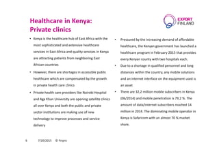 Healthcare in Kenya:
Private clinics
• Kenya is the healthcare hub of East Africa with the
most sophisticated and extensive healthcare
services in East-Africa and quality services in Kenya
are attracting patients from neighboring East
African countries
• However, there are shortages in accessible public
healthcare which are compensated by the growth
in private health care clinics
• Private health care providers like Nairobi Hospital
and Aga Khan University are opening satellite clinics
all over Kenya and both the public and private
sector institutions are making use of new
technology to improve processes and service
delivery
7/20/2015 © Finpro6
• Pressured by the increasing demand of affordable
healthcare, the Kenyan government has launched a
healthcare program in February 2015 that provides
every Kenyan county with two hospitals each.
• Due to a shortage in qualified personnel and long
distances within the country, any mobile solutions
and an internet interface on the equipment used is
an asset
• There are 32,2 million mobile subscribers in Kenya
(06/2014) and mobile penetration is 79,2 %. The
amount of data/internet subscribers reached 14
million in 2014. The dominating mobile operator in
Kenya is Safaricom with an almost 70 % market
share.
 