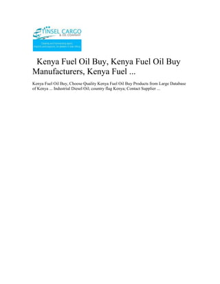   Kenya Fuel Oil Buy, Kenya Fuel Oil Buy Manufacturers, Kenya Fuel ...<br />Kenya Fuel Oil Buy, Choose Quality Kenya Fuel Oil Buy Products from Large Database of Kenya ... Industrial Diesel Oil; country flag Kenya; Contact Supplier ...<br />Tinsel Cargo & Oil Company is a regional oil marketing company based in Nairobi, Kenya with a network of customers in Democratic Republic of Congo, Rwanda, Burundi, Tanzania and Uganda, and now also in Asia particular in the Philippines. Transit business through Kenya and Tanzania constitutes a substantial segment of its business. Our range of products includes Unleaded Premium, Diesel, Kerosene, Jet A-1, HFO and LPG.”<br />Registered and licenced in Burundi and involved in importation, marketing and wholesale distribution of petroleum products in Burundi.<br />For more information on export; email info@tinselcargo.com<br />Tinsel Cargo & Oil Company core business is importation, distribution, and marketing of petroleum products.Tinsel Cargo & Oil Company invests primarily in petroleum imports and exports, bulk trading, petroleum depots, distribution networks, and service stations. With the aid of cutting-edge technologies and modern infrastructure, the firm is consolidating its position as the market leader in the regional oil industry.<br />The company’s vision is to be an efficient, credible and profitable oil marketing company in the region that seeks to add value to all its stakeholders, with a focus on serving customers to the highest standards<br />From its humble beginnings as a  as a fuel reseller , Tinsel Cargo & Oil Company is now a renowned oil marketer with fully fledged operations in Kenya, Tanzania, Uganda, Southern Sudan, Rwanda, Burundi, and the Democratic Republic of Congo. Its headquarters is in Nairobi.<br />We are a leading Petrochemical (white and black petroleum products, bitumen, Lubricants and oils) open systems dealer. <br />Tinsel Cargo & Oil Company has successfully taken on assignments, projects and contracts ranging from complete fixed turkey instrument and electrical solutions (petrol stations)… through to Periodic Preventative Maintenance contracts for major Companies involved in the Petroleum products business…..through to supply of engineering labor to assist clients during times of need.<br />The core business of Tinsel Cargo & Oil Company is the provision of operational petroleum products (ranging from<br />•           Automotive Diesel [AGO]<br />•           Super Petrol [PMS]<br />•           Industrial Diesel Oil [IDO] <br />•           Furnace oils [FO] <br />•           Bitumen emulsifiers, various grades of bitumen for road construction.<br />•           various grades of lubricants and oils etc) <br />•           Equipment (fuel dispenser pumps, lubricant application pumping units etc) installation – services <br />Tinsel Cargo & Oil Company makes a continuing commitment to quality and training and has invested in a number of training initiatives;<br />•          Industry specific training courses run by the Petroleum Institute of East Africa (P.I.E.A.) and other professional training and consulting service providers<br />•           Laboratory testing services for quality certification of refined petroleum products; <br />•           Internal assessment and development of applications for new technologies and innovations so as to be in tandem with the global trends and customer/client requirements.<br />In addition, Tinsel Cargo & Oil Company management team continues to invest time and resources into business, quality and safety initiatives that enable us to work closer and more efficiently with our clients.<br />As an open supplier and distributor, Tinsel Cargo & Oil Company has built up a network of arrangements with suppliers, both locally and internationally, and can offer a fully engineered solution using the “best of class” open options most suited to the consumer/customer.<br />Examples of our commercial relationships are;<br />•           Special arrangements for bulk fuel/oils and lubricants supply from various oil Companies among them;<br />o          Total Kenya Limited<br />o          Shell Kenya Limited<br />o          Libya Oil Kenya Limited<br />o          Oil Com Kenya Limited<br />•           Customized supplier arrangements with other special Petroleum related installations suppliers. These are basically for;<br />o          Pumps both for light and heavy petroleum products<br />o          Meters for in house and/or outhouse units. These include those that are installed in the factory and/or premises of various other business unit centres and are used for dispensing product for own use and/or commercial use.<br />o          Dispensers systems for lubricants, oils etc industrially and/or commercially.<br />•           Various internationally reputable stockists and suppliers in high bulk of various petroleum products through agreed pre-arrangements.<br />In addition to the above, we as well have commercial accounts with a diverse range of technology suppliers that enable us to supply most popular and relevant equipment brands at very competitive rates.<br />Whom we work for….<br />Tinsel Cargo & Oil Company client base includes significant providers of petrochemical services and products including the transport industry, factory processing, large and medium scale farming interests, mainroad transport services, the construction industry and general transport. <br />Some of the main clients include;<br />•           Government Departments of the Republic of Kenya based within the capital City of Nairobi.<br />•           Construction & Road Transport Companies whichever the location countrywide;<br />•           Industrial Production Establishment<br />•           Large scale independent dealers <br />o          Large scale farmers & Farming interests;<br />•           Hospitals <br />•           Hotels <br />We are currently working on the modalities of extending our client base to across the Kenyan boundaries as some of our current clients/customers and especially in the construction Companies already have running interests that require our services/supplies in these countries.<br />Established in 2009, Tinsel Cargo & Oil Company is We are a leading Petrochemical (white and black petroleum products, bitumen, Lubricants and oils) open systems dealer. <br />Tinsel Cargo & Oil Company mission is to provide our clients with:<br />•           Increased profit through improved/supportive supplies/plant performance, availability and safety.<br />•           Appropriate “best of class” control solutions for their processes/services.<br />•           Timely and qualitative products/services availed in a timely and convenient manner at the most affordable cost to our customer. <br />•           Professional, focused and effective technical skills availed at our customer’s convenience.<br />•           Long term commitment to our client’s goals.<br />Capabilities How can we help you?<br />Tinsel Cargo & Oil Company has successfully taken on assignments, projects and contracts ranging from complete fixed turkey instrument and electrical solutions (petrol stations)… through to Periodic Preventative Maintenance contracts for major Companies involved in the Petroleum products business…..through to supply of engineering labour to assist clients during times of need.<br />We consider ourselves a premier within Kenya in both consulting and implementations of our business strategies and plans in terms of;<br />•           Petroleum Products Supply and distribution modules and strategy<br />•           Petroleum Products Controls systems Consultancy, Engineering and Maintenance<br />•           Petroleum Products Systems Technology, consultancy and supply.<br />•           Petroleum Products Control Systems Integration<br />Corporate Social Responsibility <br />We give back to society by engaging in Corporate Social Responsibility programmes…Organizing and participating in rallies, motor shows,walks e.t.c. <br />Tinsel Cargo & Oil Company has been rewarded with 100% loyalty from our client base since inception in 2009. We consider our commitment to supporting our clients through their challenges a key factor in this achievement.<br />WHAT WE DO<br />The core business of Tinsel Cargo & Oil Company is the provision of operational petroleum products (ranging from Automotive Diesel [AGO], Super Petrol [PMS], Industrial Diesel Oil [IDO], Furnace oils [FO],  Bitumen emulsifiers, various grades of bitumen for road construction, various grades of lubricants and oils etc) and equipment (fuel dispenser pumps, lubricant application pumping units etc) installation – services and installations.<br />Typical applications include;<br />o Turnkey designing, building, installation and commissioning of under the ground and above the ground tank storage systems for petroleum products.<br />o Turnkey sourcing, installation and commissioning of petroleum products pumping units. This will cover various ranges of pumping units for the fuel itself and the lubrication systems for various engines.<br />o Sourcing, importing and availing various petroleum products e.g. the various grades of bitumen, lubricants, oils etc for and on behalf of our clients at a minimal cost.<br />o Specialist control philosophy, development and documentation to complement a client’s process requirements. These may include sequential function charts, functional descriptions, cause and effect assessment and reports, and operations and maintenance manuals.<br />o Functional safety system design, consultancy and Safety Integrity Level (SIL) studies.<br />o Periodic preventive Maintenance and Support Contracts for existing installations and new ones.<br />o Scheduled supply system for production plants for all fuel/petroleum products requirements.<br />Contact<br />TINSEL CARGO & OIL COMPANYCOMMERCE HOUSE3RD FLOOR,  SUITE 311,MOI AVENUE, NAIROBI.P.O. BOX 79456-00200 NAIROBI, KENYATELE FAX:  +254-20-2229781,Cellphone: +254-722-761587,+254-734-939308<br />Website: www.tinselcargo.comEMAIL:   info@tinselcargo.com<br />———————————————————————————————<br />Kenya clearing & forwarding, air freight to Kenya for personal items, airport clearing agents in Kenya, clearing & forwarding opportunities, clearing & forwarding, clearing & forwarding company in Kenya, Warehousing & packaging, Cargo Forwarders, Airfreight forwarders, International Cargo chain Management Agents, Consolidation Services, Kenya, Cargo chain management, Clearing & Forwarding, Clearing & Forwarding in Kenya, Cargo Management in Kenya, Africa Clearing & Forwarding.<br />