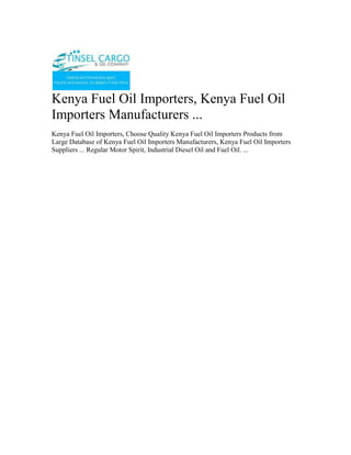 Kenya Fuel Oil Importers, Kenya Fuel Oil Importers Manufacturers ...<br />Kenya Fuel Oil Importers, Choose Quality Kenya Fuel Oil Importers Products from Large Database of Kenya Fuel Oil Importers Manufacturers, Kenya Fuel Oil Importers Suppliers ... Regular Motor Spirit, Industrial Diesel Oil and Fuel Oil. ...<br />Tinsel Cargo & Oil Company is a regional oil marketing company based in Nairobi, Kenya with a network of customers in Democratic Republic of Congo, Rwanda, Burundi, Tanzania and Uganda, and now also in Asia particular in the Philippines. Transit business through Kenya and Tanzania constitutes a substantial segment of its business. Our range of products includes Unleaded Premium, Diesel, Kerosene, Jet A-1, HFO and LPG.”<br />Registered and licenced in Burundi and involved in importation, marketing and wholesale distribution of petroleum products in Burundi.<br />For more information on export; email info@tinselcargo.com<br />Tinsel Cargo & Oil Company core business is importation, distribution, and marketing of petroleum products.Tinsel Cargo & Oil Company invests primarily in petroleum imports and exports, bulk trading, petroleum depots, distribution networks, and service stations. With the aid of cutting-edge technologies and modern infrastructure, the firm is consolidating its position as the market leader in the regional oil industry.<br />The company’s vision is to be an efficient, credible and profitable oil marketing company in the region that seeks to add value to all its stakeholders, with a focus on serving customers to the highest standards<br />From its humble beginnings as a  as a fuel reseller , Tinsel Cargo & Oil Company is now a renowned oil marketer with fully fledged operations in Kenya, Tanzania, Uganda, Southern Sudan, Rwanda, Burundi, and the Democratic Republic of Congo. Its headquarters is in Nairobi.<br />We are a leading Petrochemical (white and black petroleum products, bitumen, Lubricants and oils) open systems dealer. <br />Tinsel Cargo & Oil Company has successfully taken on assignments, projects and contracts ranging from complete fixed turkey instrument and electrical solutions (petrol stations)… through to Periodic Preventative Maintenance contracts for major Companies involved in the Petroleum products business…..through to supply of engineering labor to assist clients during times of need.<br />The core business of Tinsel Cargo & Oil Company is the provision of operational petroleum products (ranging from<br />•           Automotive Diesel [AGO]<br />•           Super Petrol [PMS]<br />•           Industrial Diesel Oil [IDO] <br />•           Furnace oils [FO] <br />•           Bitumen emulsifiers, various grades of bitumen for road construction.<br />•           various grades of lubricants and oils etc) <br />•           Equipment (fuel dispenser pumps, lubricant application pumping units etc) installation – services <br />Tinsel Cargo & Oil Company makes a continuing commitment to quality and training and has invested in a number of training initiatives;<br />•          Industry specific training courses run by the Petroleum Institute of East Africa (P.I.E.A.) and other professional training and consulting service providers<br />•           Laboratory testing services for quality certification of refined petroleum products; <br />•           Internal assessment and development of applications for new technologies and innovations so as to be in tandem with the global trends and customer/client requirements.<br />In addition, Tinsel Cargo & Oil Company management team continues to invest time and resources into business, quality and safety initiatives that enable us to work closer and more efficiently with our clients.<br />As an open supplier and distributor, Tinsel Cargo & Oil Company has built up a network of arrangements with suppliers, both locally and internationally, and can offer a fully engineered solution using the “best of class” open options most suited to the consumer/customer.<br />Examples of our commercial relationships are;<br />•           Special arrangements for bulk fuel/oils and lubricants supply from various oil Companies among them;<br />o          Total Kenya Limited<br />o          Shell Kenya Limited<br />o          Libya Oil Kenya Limited<br />o          Oil Com Kenya Limited<br />•           Customized supplier arrangements with other special Petroleum related installations suppliers. These are basically for;<br />o          Pumps both for light and heavy petroleum products<br />o          Meters for in house and/or outhouse units. These include those that are installed in the factory and/or premises of various other business unit centres and are used for dispensing product for own use and/or commercial use.<br />o          Dispensers systems for lubricants, oils etc industrially and/or commercially.<br />•           Various internationally reputable stockists and suppliers in high bulk of various petroleum products through agreed pre-arrangements.<br />In addition to the above, we as well have commercial accounts with a diverse range of technology suppliers that enable us to supply most popular and relevant equipment brands at very competitive rates.<br />Whom we work for….<br />Tinsel Cargo & Oil Company client base includes significant providers of petrochemical services and products including the transport industry, factory processing, large and medium scale farming interests, mainroad transport services, the construction industry and general transport. <br />Some of the main clients include;<br />•           Government Departments of the Republic of Kenya based within the capital City of Nairobi.<br />•           Construction & Road Transport Companies whichever the location countrywide;<br />•           Industrial Production Establishment<br />•           Large scale independent dealers <br />o          Large scale farmers & Farming interests;<br />•           Hospitals <br />•           Hotels <br />We are currently working on the modalities of extending our client base to across the Kenyan boundaries as some of our current clients/customers and especially in the construction Companies already have running interests that require our services/supplies in these countries.<br />Established in 2009, Tinsel Cargo & Oil Company is We are a leading Petrochemical (white and black petroleum products, bitumen, Lubricants and oils) open systems dealer. <br />Tinsel Cargo & Oil Company mission is to provide our clients with:<br />•           Increased profit through improved/supportive supplies/plant performance, availability and safety.<br />•           Appropriate “best of class” control solutions for their processes/services.<br />•           Timely and qualitative products/services availed in a timely and convenient manner at the most affordable cost to our customer. <br />•           Professional, focused and effective technical skills availed at our customer’s convenience.<br />•           Long term commitment to our client’s goals.<br />Capabilities How can we help you?<br />Tinsel Cargo & Oil Company has successfully taken on assignments, projects and contracts ranging from complete fixed turkey instrument and electrical solutions (petrol stations)… through to Periodic Preventative Maintenance contracts for major Companies involved in the Petroleum products business…..through to supply of engineering labour to assist clients during times of need.<br />We consider ourselves a premier within Kenya in both consulting and implementations of our business strategies and plans in terms of;<br />•           Petroleum Products Supply and distribution modules and strategy<br />•           Petroleum Products Controls systems Consultancy, Engineering and Maintenance<br />•           Petroleum Products Systems Technology, consultancy and supply.<br />•           Petroleum Products Control Systems Integration<br />Corporate Social Responsibility <br />We give back to society by engaging in Corporate Social Responsibility programmes…Organizing and participating in rallies, motor shows,walks e.t.c. <br />Tinsel Cargo & Oil Company has been rewarded with 100% loyalty from our client base since inception in 2009. We consider our commitment to supporting our clients through their challenges a key factor in this achievement.<br />WHAT WE DO<br />The core business of Tinsel Cargo & Oil Company is the provision of operational petroleum products (ranging from Automotive Diesel [AGO], Super Petrol [PMS], Industrial Diesel Oil [IDO], Furnace oils [FO],  Bitumen emulsifiers, various grades of bitumen for road construction, various grades of lubricants and oils etc) and equipment (fuel dispenser pumps, lubricant application pumping units etc) installation – services and installations.<br />Typical applications include;<br />o Turnkey designing, building, installation and commissioning of under the ground and above the ground tank storage systems for petroleum products.<br />o Turnkey sourcing, installation and commissioning of petroleum products pumping units. This will cover various ranges of pumping units for the fuel itself and the lubrication systems for various engines.<br />o Sourcing, importing and availing various petroleum products e.g. the various grades of bitumen, lubricants, oils etc for and on behalf of our clients at a minimal cost.<br />o Specialist control philosophy, development and documentation to complement a client’s process requirements. These may include sequential function charts, functional descriptions, cause and effect assessment and reports, and operations and maintenance manuals.<br />o Functional safety system design, consultancy and Safety Integrity Level (SIL) studies.<br />o Periodic preventive Maintenance and Support Contracts for existing installations and new ones.<br />o Scheduled supply system for production plants for all fuel/petroleum products requirements.<br />Contact<br />TINSEL CARGO & OIL COMPANYCOMMERCE HOUSE3RD FLOOR,  SUITE 311,MOI AVENUE, NAIROBI.P.O. BOX 79456-00200 NAIROBI, KENYATELE FAX:  +254-20-2229781,Cellphone: +254-722-761587,+254-734-939308<br />Website: www.tinselcargo.comEMAIL:   info@tinselcargo.com<br />———————————————————————————————<br />Kenya clearing & forwarding, air freight to Kenya for personal items, airport clearing agents in Kenya, clearing & forwarding opportunities, clearing & forwarding, clearing & forwarding company in Kenya, Warehousing & packaging, Cargo Forwarders, Airfreight forwarders, International Cargo chain Management Agents, Consolidation Services, Kenya, Cargo chain management, Clearing & Forwarding, Clearing & Forwarding in Kenya, Cargo Management in Kenya, Africa Clearing & Forwarding.<br />