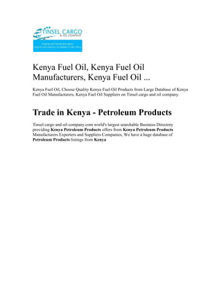 Kenya Fuel Oil, Kenya Fuel Oil Manufacturers, Kenya Fuel Oil ...<br />Kenya Fuel Oil, Choose Quality Kenya Fuel Oil Products from Large Database of Kenya Fuel Oil Manufacturers, Kenya Fuel Oil Suppliers on Tinsel cargo and oil company.<br />Trade in Kenya - Petroleum Products<br />Tinsel cargo and oil company.com world's largest searchable Business Directory providing Kenya Petroleum Products offers from Kenya Petroleum Products Manufacturers Exporters and Suppliers Companies, We have a huge database of Petroleum Products listings from Kenya<br />Tinsel Cargo & Oil Company is a regional oil marketing company based in Nairobi, Kenya with a network of customers in Democratic Republic of Congo, Rwanda, Burundi, Tanzania and Uganda, and now also in Asia particular in the Philippines. Transit business through Kenya and Tanzania constitutes a substantial segment of its business. Our range of products includes Unleaded Premium, Diesel, Kerosene, Jet A-1, HFO and LPG.”<br />Registered and licenced in Burundi and involved in importation, marketing and wholesale distribution of petroleum products in Burundi.<br />For more information on export; email info@tinselcargo.com<br />Tinsel Cargo & Oil Company core business is importation, distribution, and marketing of petroleum products.Tinsel Cargo & Oil Company invests primarily in petroleum imports and exports, bulk trading, petroleum depots, distribution networks, and service stations. With the aid of cutting-edge technologies and modern infrastructure, the firm is consolidating its position as the market leader in the regional oil industry.<br />The company’s vision is to be an efficient, credible and profitable oil marketing company in the region that seeks to add value to all its stakeholders, with a focus on serving customers to the highest standards<br />From its humble beginnings as a  as a fuel reseller , Tinsel Cargo & Oil Company is now a renowned oil marketer with fully fledged operations in Kenya, Tanzania, Uganda, Southern Sudan, Rwanda, Burundi, and the Democratic Republic of Congo. Its headquarters is in Nairobi.<br />We are a leading Petrochemical (white and black petroleum products, bitumen, Lubricants and oils) open systems dealer. <br />Tinsel Cargo & Oil Company has successfully taken on assignments, projects and contracts ranging from complete fixed turkey instrument and electrical solutions (petrol stations)… through to Periodic Preventative Maintenance contracts for major Companies involved in the Petroleum products business…..through to supply of engineering labor to assist clients during times of need.<br />The core business of Tinsel Cargo & Oil Company is the provision of operational petroleum products (ranging from<br />•           Automotive Diesel [AGO]<br />•           Super Petrol [PMS]<br />•           Industrial Diesel Oil [IDO] <br />•           Furnace oils [FO] <br />•           Bitumen emulsifiers, various grades of bitumen for road construction.<br />•           various grades of lubricants and oils etc) <br />•           Equipment (fuel dispenser pumps, lubricant application pumping units etc) installation – services <br />Tinsel Cargo & Oil Company makes a continuing commitment to quality and training and has invested in a number of training initiatives;<br />•          Industry specific training courses run by the Petroleum Institute of East Africa (P.I.E.A.) and other professional training and consulting service providers<br />•           Laboratory testing services for quality certification of refined petroleum products; <br />•           Internal assessment and development of applications for new technologies and innovations so as to be in tandem with the global trends and customer/client requirements.<br />In addition, Tinsel Cargo & Oil Company management team continues to invest time and resources into business, quality and safety initiatives that enable us to work closer and more efficiently with our clients.<br />As an open supplier and distributor, Tinsel Cargo & Oil Company has built up a network of arrangements with suppliers, both locally and internationally, and can offer a fully engineered solution using the “best of class” open options most suited to the consumer/customer.<br />Examples of our commercial relationships are;<br />•           Special arrangements for bulk fuel/oils and lubricants supply from various oil Companies among them;<br />o          Total Kenya Limited<br />o          Shell Kenya Limited<br />o          Libya Oil Kenya Limited<br />o          Oil Com Kenya Limited<br />•           Customized supplier arrangements with other special Petroleum related installations suppliers. These are basically for;<br />o          Pumps both for light and heavy petroleum products<br />o          Meters for in house and/or outhouse units. These include those that are installed in the factory and/or premises of various other business unit centres and are used for dispensing product for own use and/or commercial use.<br />o          Dispensers systems for lubricants, oils etc industrially and/or commercially.<br />•           Various internationally reputable stockists and suppliers in high bulk of various petroleum products through agreed pre-arrangements.<br />In addition to the above, we as well have commercial accounts with a diverse range of technology suppliers that enable us to supply most popular and relevant equipment brands at very competitive rates.<br />Whom we work for….<br />Tinsel Cargo & Oil Company client base includes significant providers of petrochemical services and products including the transport industry, factory processing, large and medium scale farming interests, mainroad transport services, the construction industry and general transport. <br />Some of the main clients include;<br />•           Government Departments of the Republic of Kenya based within the capital City of Nairobi.<br />•           Construction & Road Transport Companies whichever the location countrywide;<br />•           Industrial Production Establishment<br />•           Large scale independent dealers <br />o          Large scale farmers & Farming interests;<br />•           Hospitals <br />•           Hotels <br />We are currently working on the modalities of extending our client base to across the Kenyan boundaries as some of our current clients/customers and especially in the construction Companies already have running interests that require our services/supplies in these countries.<br />Established in 2009, Tinsel Cargo & Oil Company is We are a leading Petrochemical (white and black petroleum products, bitumen, Lubricants and oils) open systems dealer. <br />Tinsel Cargo & Oil Company mission is to provide our clients with:<br />•           Increased profit through improved/supportive supplies/plant performance, availability and safety.<br />•           Appropriate “best of class” control solutions for their processes/services.<br />•           Timely and qualitative products/services availed in a timely and convenient manner at the most affordable cost to our customer. <br />•           Professional, focused and effective technical skills availed at our customer’s convenience.<br />•           Long term commitment to our client’s goals.<br />Capabilities How can we help you?<br />Tinsel Cargo & Oil Company has successfully taken on assignments, projects and contracts ranging from complete fixed turkey instrument and electrical solutions (petrol stations)… through to Periodic Preventative Maintenance contracts for major Companies involved in the Petroleum products business…..through to supply of engineering labour to assist clients during times of need.<br />We consider ourselves a premier within Kenya in both consulting and implementations of our business strategies and plans in terms of;<br />•           Petroleum Products Supply and distribution modules and strategy<br />•           Petroleum Products Controls systems Consultancy, Engineering and Maintenance<br />•           Petroleum Products Systems Technology, consultancy and supply.<br />•           Petroleum Products Control Systems Integration<br />Corporate Social Responsibility <br />We give back to society by engaging in Corporate Social Responsibility programmes…Organizing and participating in rallies, motor shows,walks e.t.c. <br />Tinsel Cargo & Oil Company has been rewarded with 100% loyalty from our client base since inception in 2009. We consider our commitment to supporting our clients through their challenges a key factor in this achievement.<br />WHAT WE DO<br />The core business of Tinsel Cargo & Oil Company is the provision of operational petroleum products (ranging from Automotive Diesel [AGO], Super Petrol [PMS], Industrial Diesel Oil [IDO], Furnace oils [FO],  Bitumen emulsifiers, various grades of bitumen for road construction, various grades of lubricants and oils etc) and equipment (fuel dispenser pumps, lubricant application pumping units etc) installation – services and installations.<br />Typical applications include;<br />o Turnkey designing, building, installation and commissioning of under the ground and above the ground tank storage systems for petroleum products.<br />o Turnkey sourcing, installation and commissioning of petroleum products pumping units. This will cover various ranges of pumping units for the fuel itself and the lubrication systems for various engines.<br />o Sourcing, importing and availing various petroleum products e.g. the various grades of bitumen, lubricants, oils etc for and on behalf of our clients at a minimal cost.<br />o Specialist control philosophy, development and documentation to complement a client’s process requirements. These may include sequential function charts, functional descriptions, cause and effect assessment and reports, and operations and maintenance manuals.<br />o Functional safety system design, consultancy and Safety Integrity Level (SIL) studies.<br />o Periodic preventive Maintenance and Support Contracts for existing installations and new ones.<br />o Scheduled supply system for production plants for all fuel/petroleum products requirements.<br />Contact<br />TINSEL CARGO & OIL COMPANYCOMMERCE HOUSE3RD FLOOR,  SUITE 311,MOI AVENUE, NAIROBI.P.O. BOX 79456-00200 NAIROBI, KENYATELE FAX:  +254-20-2229781,Cellphone: +254-722-761587,+254-734-939308<br />Website: www.tinselcargo.comEMAIL:   info@tinselcargo.com<br />———————————————————————————————<br />Kenya clearing & forwarding, air freight to Kenya for personal items, airport clearing agents in Kenya, clearing & forwarding opportunities, clearing & forwarding, clearing & forwarding company in Kenya, Warehousing & packaging, Cargo Forwarders, Airfreight forwarders, International Cargo chain Management Agents, Consolidation Services, Kenya, Cargo chain management, Clearing & Forwarding, Clearing & Forwarding in Kenya, Cargo Management in Kenya, Africa Clearing & Forwarding.<br />