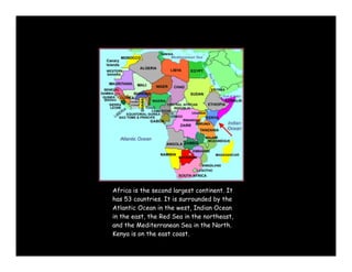 Africa is the second largest continent. It
has 53 countries. It is surrounded by the
Atlantic Ocean in the west, Indian Ocean
in the east, the Red Sea in the northeast,
and the Mediterranean Sea in the North.
Kenya is on the east coast.
 