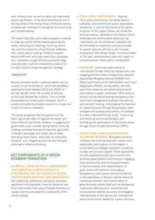 poor infrastructure, as well as weak and fragmented 
policy coordination, it has been identified as one of 
the key pillars of the Kenya Vision 2030 and various 
initiatives are underway to strengthen its productivity 
and competitiveness. 
The report finds that public policy support is needed 
to scale-up current efforts towards greening the 
sector, including eco-labelling, recycling and re-use, 
4 
and the production of eco-friendly materials. 
Also, public policy could go further to support 
resource-efficient and clean production processes; 
and, mandatory energy-efficiency audits for large 
manufacturers could be considered as part of the 
country’s overall energy-management strategy. 
Transport 
Kenya’s transport sector is growing rapidly, and as 
a result, so are its emissions, which are reportedly 
expected to triple between 2010 and 2030. In 
the last decade alone, the number of vehicles 
on the road doubled for instance. This is further 
exacerbated by limited public transport, which is 
mostly dominated by privately-owned mini buses and 
a lack of emission standards. 
The report recognizes that the government has 
taken significant steps to regulate the sector and 
reduce harmful pollutants. However, it suggests the 
government could consider taking further action by 
creating incentives that would lower the age profile 
of Kenya’s passenger and freight vehicle fleet; 
promoting mass transit, especially rail and public 
transport; and, integrating land use and transport 
planning to enhance efficiency. 
Key components of a green 
economy transition 
An overall enabling policy environment 
that underpins a green economy is 
fundamental for the success of sector-specific 
green initiatives and investments. 
The underlying institutional and policy processes, 
regulations and standards, financial resources and 
fiscal instruments that support Kenya’s transition to 
a green economy are essential components of the 
overall strategy. 
——Fisacl policy instruments. Aligning 
fiscal policy instruments, including taxation, 
subsidies, procurement and public expenditure 
allocations, is vital for the transition to a green 
economy. In this regard, Kenya can review the 
existing revenue, expenditure and taxation policy 
landscape and identify areas where pricing 
instruments can be introduced, subsidies can 
be eliminated or incentives could be provided 
to support resource efficiency and increase 
employment. Key design issues, including impact 
on the poor, administrative costs and impact on 
competitiveness, need careful consideration. 
——Financing. Continued participation in 
international climate financing mechanisms, and 
engaging with the Green Climate Fund, National 
Appropriate Mitigation Actions (NAMAs) and 
Reducing Emissions from Deforestation and Forest 
Degradation (REDD), among others, can help 
ease fiscal pressures and attract private sector 
participation in green investment. Other areas of 
actions include demonstrating transparency and 
solid fiscal management to attract international 
and domestic funding; encouraging the transition 
to a green economy through Kenya banks, asset 
managers and bankers associations, for example 
to create a National Climate Fund; introducing 
and enforcing environmental taxes; and 
facilitating the participation of the private sector 
through Public-Private Partnerships (PPPs). 
—— Institutional and policy processes 
to support reforms. Most green economy 
initiatives are multi-sectoral and involve multi-stakeholder 
participation. In this regard, a 
coordinated and strategic approach is essential 
to align policies and support. These approaches 
include sustainable public procurement that 
promotes green products and services; engaging 
local communities and county governments 
in the formulation and implementation of 
green policy interventions; encouraging 
transparency, participation and accountability 
in the exploitation of Kenya’s natural resources; 
improving collection and dissemination of 
green economy related data such as biodiversity 
inventories, GHG emission inventories and 
environmental satellite accounts; and engaging 
internationally on the appropriate international 
policy environment needed for a green economy. 
 