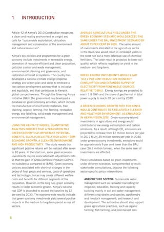 Article 42 of Kenya’s 2010 Constitution recognizes 
a clean and healthy environment as a right and 
calls for “sustainable exploitation, utilization, 
management and conservation of the environment 
and natural resources”. 
Kenya’s key policies and programmes for a green 
economy include investments in renewable energy, 
promotion of resource-efficient and clean production, 
pollution control and waste management, 
environmental planning and governance, and 
restoration of forest ecosystems. The country has 
developed a national climate change response 
strategy and action plan and seeks to embrace a 
low-carbon development pathway that is inclusive 
and equitable, and that contributes to Kenya’s 
global competitiveness. Through the Greening Kenya 
Initiative (GKI), the government has developed a 
database on green economy activities, which include 
the manufacture of eco-friendly materials, tree 
planting, organic farming, fish farming, renewable 
energy, eco-labelling, solid waste management and 
environmental management. 
Using the Kenya T21 model, quantitative 
analyses indicate that a transition to a 
green economy has important potential 
benefits, such as relatively high long-term 
economic growth, a cleaner environment 
and high productivity. The study reveals that 
significant positive returns will be realized after seven 
to 10 years. In the short run, some green economy 
investments may be associated with adjustment costs 
so that the gain in Gross Domestic Product (GDP) is 
not substantial compared to (BAU). Green economy 
policies associated with short-run changes in the 
prices of final goods and services, costs of operations 
and technology choices may create different welfare 
costs and benefits for different segments of the 
population. However, in the long run, green economy 
results in faster economic growth. Kenya’s national 
real GDP is projected to exceed the baseline by 12 
per cent by 2030. The economy-wide results indicate 
that green economy investments yield several positive 
impacts in the medium to long-term period across all 
sectors. 
6 
Average agricultural yield under the 
green economy scenario would exceed the 
same under the bau investment scenario by 
about 15 per cent by 2030. The same amount 
of investments allocated to the agriculture sector 
in the BAU case would result in increased yields in 
the short run but a more extensive use of chemical 
fertilizers. The latter result is projected to lower soil 
quality, which reflects negatively on yield in the 
medium- and long-term. 
Green energy investments would lead 
to a 2 per cent reduction in energy 
consumption and expanded supply of 
electricity from renewable sources 
relative to BAU. Energy savings are projected to 
reach 1.8 GWh and the share of geothermal in total 
power supply to reach 20 per cent by 2030. 
A green economic growth path for Kenya 
would contribute to a relatively cleaner 
and healthier environment, as envisaged 
in kenya Vision 2030. Green economy-related 
investments in agriculture and energy would 
contribute to low energy consumption and carbon 
emissions. As a result, although CO2 emissions are 
projected to increase from 12 million tonnes per year 
in 2012 to 24.35 million tonnes per year in 2030 
under green economy investments, emissions would 
be approximately 9 per cent lower than the BAU 
case (26.7 million tonnes), when the same level of 
investments are effected. 
Policy simulations based on green investments 
under different scenarios, complemented by multi-stakeholder 
consultations, propose the following 
sector-specific policy interventions: 
Agriculture sector: Sustainable water 
management such as rainwater harvesting for 
irrigation; education, training and capacity 
building mainly in soil and water management; 
different crop strains and species; agroforestry 
and livestock management; and research and 
development. The authorities should also support 
green agricultural practices, such as organic 
farming, fish farming, and post-harvest loss 
1 Introduction 
 
