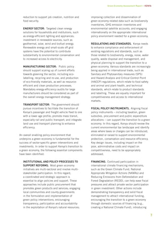 Green Economy Assessment Report – Kenya 
7 
reduction to support job creation, nutrition and 
food security. 
Energy sector: Targeted clean energy 
solutions for households and institutions, such 
as energy-efficient lighting and appliances; 
investment in renewable sources, such as 
geothermal, solar, wind and biofuel energy. 
Renewable energy and small-scale off grid 
systems have the potential to contribute 
substantially to environmental conservation and 
to increased access to electricity. 
Manufacturing sector: Public policy 
should support scaling up of current efforts 
towards greening the sector, including eco-labelling, 
recycling and re-use, and production 
of eco-friendly materials, as well as resource-efficient 
and clean production processes. 
Mandatory energy-efficiency audits for large 
manufacturers should be considered as part of 
the overall energy management strategy. 
Transport sector: The government should 
pursue incentives to facilitate the transition of 
Kenya’s passenger and freight vehicle fleet to one 
with a lower age profile; promote mass transit, 
especially rail and public transport; and integrate 
land use and transport planning to enhance 
efficiency. 
An overall enabling policy environment that 
underpins a green economy is fundamental for the 
success of sector-specific green interventions and 
investments. In order to support Kenya’s transition to 
a green economy, the following essential components 
have been identified: 
Institutional and policy processes to 
support reforms. Most green economy 
initiatives are multi-sectoral and involve multi-stakeholder 
participation. In this regard, 
a coordinated and strategic approach is 
essential to align policies and support. These 
approaches include public procurement that 
promotes green products and services; engaging 
local communities and county governments 
in the formulation and implementation of 
green policy interventions; encouraging 
transparency, participation and accountability 
in the exploitation of Kenya’s natural resources; 
improving collection and dissemination of 
green economy related data such as biodiversity 
inventories, GHG emission inventories and 
environmental satellite accounts; and engaging 
internationally on the appropriate international 
policy environment needed for a green economy. 
Regulations and standards. Kenya needs 
to enhance compliance and enforcement of 
existing regulations and standards, such as 
those related to biodiversity, energy, noise, water 
quality, waste disposal and management, and 
physical planning to support the transition to a 
green economy. Various standards are increasingly 
being applied in international trade, such as 
Sanitary and Phytosanitary measures (SPS) 
and Hazard Analysis and Critical Control Point 
(HACCP) regulations, which relate to food safety 
and animal and plant health, and technical 
standards, which relate to product standards 
and labelling. These are equally important for 
competitiveness and access to international 
markets. 
Fiscal policy instruments. Aligning fiscal 
policy instruments – including taxation, green 
subsidies, procurement and public expenditure 
allocations – can support the transition to a green 
economy. In this regard, Kenya should review the 
current environmental tax landscape and identify 
areas where taxes or charges can be introduced, 
eliminated or raised to support environmental 
protection, conservation and resource efficiency. 
Key design issues, including impact on the 
poor, administrative costs and impact on 
competitiveness, need to be appropriately 
addressed. 
Financing. Continued participation in 
international climate financing mechanisms, 
such as the Green Climate Fund, National 
Appropriate Mitigation Actions (NAMAs) and 
Reducing Emissions from Deforestation and 
Forest Degradation (REDD), can help ease fiscal 
pressures and attract private sector participation 
in green investment. Other actions include 
demonstrating transparency and solid fiscal 
management to attract international funding, 
encouraging the transition to a green economy 
through domestic sources of financing (e.g., 
creating a National Climate Fund), introducing 
 