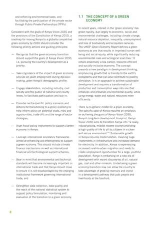 8 
and enforcing environmental taxes, and 
facilitating the participation of the private sector 
through Public-Private Partnerships (PPPs). 
Consistent with the goals of Kenya Vision 2030 and 
the provisions of the Constitution of Kenya 2010, a 
roadmap for moving Kenya to a globally competitive 
green economy by 2030 should consider the 
following priority actions and guiding principles: 
—— Recognize that the green economy transition 
should support the goals of Kenya Vision 2030, 
i.e. pursuing the country’s development as a 
priority; 
—— Take cognizance of the impact of green economy 
policies on youth employment during decision-making, 
given Kenya’s demographic profile; 
—— Engage stakeholders, including industry, civil 
society and the public at national and county 
levels, to facilitate participation and buy-in; 
—— Consider sector-specific policy scenarios and 
options for transitioning to a green economy to 
help inform policy on potential costs, risks and 
opportunities, trade-offs and the range of sector 
strategies; 
—— Align fiscal policy instruments to support a green 
economy in Kenya; 
—— Leverage international assistance frameworks 
aimed at enhancing aid effectiveness to support 
a green economy. This should include climate 
finance mechanisms as well as international 
financial and technological support schemes; 
—— Bear in mind that environmental and technical 
standards will become increasingly important in 
international trade and that Kenya should move 
to ensure it is not disadvantaged by the changing 
institutional framework governing international 
trade; and 
—— Strengthen data collection, data quality and 
the reach of the national statistical system to 
support policy formulation, monitoring and 
evaluation of the transition to a green economy. 
1.1 The concept of a green 
economy 
In recent years, interest in the ‘green economy’ has 
grown rapidly, due largely to economic, social and 
environmental challenges, including climate change, 
natural resource depletion, inequality, unemployment 
and loss of biodiversity and ecosystem services. 
The UNEP Green Economy Report defines a green 
economy as one that results in improved human well-being 
and social equity, while significantly reducing 
environmental risks and ecological scarcities.1 It 
entails essentially a low-carbon, resource-efficient 
and socially-inclusive economy. The concept 
presents a new paradigm in development thinking, 
emphasizing growth that is friendly to the earth’s 
ecosystems and that can also contribute to poverty 
alleviation. It is an approach to achieve sustainable 
development and requires a transformation of 
production and consumption ways into one that 
enhances and preserves environmental quality, while 
using energy, water and natural resources more 
efficiently. 
There is no generic model for a green economy. 
The specific case of Kenya requires an emphasis 
on achieving the goals of Kenya Vision 2030, 
Kenya’s long-term development blueprint. Kenya 
Vision 2030 aims to transform Kenya into “a newly 
industrialising, middle-income country providing 
a high quality of life to all its citizens in a clean 
and secure environment.”2 Sustainable growth 
in Kenya requires modernization, meaning huge 
investments in infrastructure and increased demand 
for electricity. In addition, Kenya is experiencing 
increased rural-to-urban migration and needs to 
create employment opportunities for a large, youthful 
population. Kenya is embarking on a new era of 
development with recent discoveries of oil, natural 
gas, coal and other minerals. Undertaking a green 
economy transition now can allow the country to 
take advantage of growing revenues and invest 
in a development pathway that puts people and 
livelihoods at the forefront. 
 