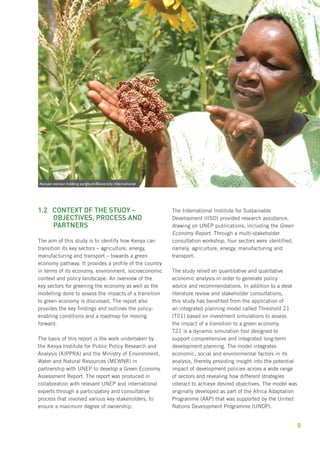 Green Economy Assessment Report – Kenya 
9 
1.2 Context of the study – 
objectives, process and 
partners 
The aim of this study is to identify how Kenya can 
transition its key sectors – agriculture, energy, 
manufacturing and transport – towards a green 
economy pathway. It provides a profile of the country 
in terms of its economy, environment, socioeconomic 
context and policy landscape. An overview of the 
key sectors for greening the economy as well as the 
modelling done to assess the impacts of a transition 
to green economy is discussed. The report also 
provides the key findings and outlines the policy-enabling 
conditions and a roadmap for moving 
forward. 
The basis of this report is the work undertaken by 
the Kenya Institute for Public Policy Research and 
Analysis (KIPPRA) and the Ministry of Environment, 
Water and Natural Resources (MEWNR) in 
partnership with UNEP to develop a Green Economy 
Assessment Report. The report was produced in 
collaboration with relevant UNEP and international 
experts through a participatory and consultative 
process that involved various key stakeholders, to 
ensure a maximum degree of ownership. 
The International Institute for Sustainable 
Development (IISD) provided research assistance, 
drawing on UNEP publications, including the Green 
Economy Report. Through a multi-stakeholder 
consultation workshop, four sectors were identified, 
namely, agriculture, energy, manufacturing and 
transport. 
The study relied on quantitative and qualitative 
economic analysis in order to generate policy 
advice and recommendations. In addition to a desk 
literature review and stakeholder consultations, 
this study has benefited from the application of 
an integrated planning model called Threshold 21 
(T21) based on investment simulations to assess 
the impact of a transition to a green economy. 
T21 is a dynamic simulation tool designed to 
support comprehensive and integrated long-term 
development planning. The model integrates 
economic, social and environmental factors in its 
analysis, thereby providing insight into the potential 
impact of development policies across a wide range 
of sectors and revealing how different strategies 
interact to achieve desired objectives. The model was 
originally developed as part of the Africa Adaptation 
Programme (AAP) that was supported by the United 
Nations Development Programme (UNDP). 
Kenyan woman holding sorghum/Bioversity International 
 