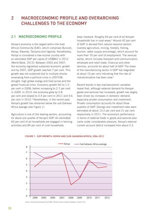 2 Macroeconomic profile and overarching 
challenges to the economy 
2.1 Macroeconomic profile 
Kenya’s economy is the largest within the East 
African Community (EAC), which comprises Burundi, 
Kenya, Rwanda, Tanzania and Uganda. Nonetheless, 
Kenya is considered a low-income country with 
an estimated GDP per capita of US$862 in 2012 
(World Bank, 2013). Between 2003 and 2007, 
the economy registered sustained economic growth 
and by 2007, GDP growth reached 7 per cent. This 
growth was not sustained due to multiple shocks 
emanating from a political crisis in 2007/08, 
drought, high global energy and food prices and the 
global financial crisis. Economic growth fell to 1.5 
per cent in 2008, before increasing to 2.7 per cent 
in 2009. In 2010, the economy grew by 5.8 
per cent and slowed to 4.4 per cent in 2011 and 4.6 
per cent in 2012.3 Nonetheless, in the recent past, 
Kenya’s growth has remained below the sub-Saharan 
Africa average (see Figure 1). 
10 
Agriculture is one of the leading sectors, accounting 
for about one quarter of Kenya’s GDP. An estimated 
60 per cent of all households are engaged in farming 
activities and 84 per cent of rural households 
keep livestock. Roughly 64 per cent of all Kenyan 
households live in rural areas.4 Around 42 per cent 
of GDP is derived from natural resource sectors 
(namely agriculture, mining, forestry, fishing, 
tourism, water supply and energy), which account for 
more than 70 per cent of employment. The services 
sector, which includes transport and communication, 
wholesale and retail trade, financial and other 
services, accounts for about half of GDP. The share 
of the manufacturing sector in GDP has stagnated 
at about 10 per cent indicating that the rate of 
industrialization has been slow.5 
Recent trends in key macroeconomic variables 
reveal that, although external demand for Kenyan 
goods and services has increased, growth has largely 
been driven by increases in domestic demand, 
especially private consumption and investment. 
Private consumption accounts for about three 
quarters of GDP. Savings and investment rates were 
estimated at about 13.2 per cent and 21 per cent 
respectively in 2011. The economy’s performance 
in terms of external trade in goods and services also 
came under considerable pressure. Kenya’s external 
current account deficit increased from about 2.3 
Figure 1. GDP growth: Kenya and sub-Saharan Africa, 2004-2012 
Kenya Sub-Saharan Africa average 
2004 2005 2006 2007 2008 2009 2010 2011 2012 
8 
7 
6 
5 
4 
3 
2 
1 
0 
Source: International Monetary Fund (IMF), World Economic Outlook Database, October 2013. 
 