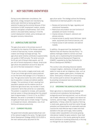 Green Economy Assessment Report – Kenya 
17 
During country stakeholder consultations, the 
agriculture, energy, transport and manufacturing 
sectors were identified as having significant 
potential for greening the economy because of their 
contribution to GDP, employment creation, poverty 
reduction and global competitiveness. Each of the 
sectors is discussed below, keeping in mind the 
current development context, policy landscape and 
key green economy interventions. 
3.1 Agriculture sector 
The agriculture sector is the primary source of 
livelihood for the majority of the Kenyan population, 
in terms of food security, income, employment 
creation and foreign exchange earnings. The 
agriculture sector directly contributes to approximately 
one quarter of GDP annually. The sector accounts 
for 65 per cent of Kenya’s total exports, and 18 
per cent of formal employment in Kenya. Small-scale 
agriculture and pastoralism account for about 42 
per cent of the total employment in Kenya.17 
Farming in the country is largely small-scale, with 
75 per cent of total agricultural output produced 
on rain-fed farms that average 0.3 to 3 hectares in 
size. The agriculture sector has come under pressure 
due to population increase and extreme weather 
changes. The sub-division of land, resulting from 
population pressure and the relative scarcity of 
productive agricultural land, has resulted in small, 
uneconomic farms that cannot be run sustainably. 
The problem is expected to increase, with available 
land per person in Kenya decreasing from the present 
level of approximately 1.5 ha to 0.3 ha, by 2050.18 
Moreover, the sector is vulnerable to increasing 
droughts and floods due to climate change,20 resulting 
in increased soil erosion, deforestation, loss of soil 
fertility and reduced productivity. 
3.1.1 Current policies 
The government allocates approximately 8 per cent 
of the national budget to the sector. The Agricultural 
Sector Development Strategy (ASDS) 2010-2020 is 
the main national policy document for the 
agriculture sector. The strategy outlines the following 
interventions to fast-track growth in the sector: 
——Review and harmonize the legal, regulatory and 
institutional frameworks; 
——Restructure and privatize non-core functions of 
parastatals and sector ministries; 
——Improve delivery of research, extension and 
advisory services; 
——Improve access to quality inputs (fertilizers, hybrid 
seeds, equipment) and financial services; and 
——Improve access to both domestic and external 
markets. 
In addition, the government has developed the 
National Food and Nutrition Security Policy 20 to 
address challenges related to nutrition and food 
security, and is implementing the Comprehensive 
African Agricultural Development Programme 
(CAADP), supported by the New Partnership for 
Africa’s Development (NEPAD).21 
The country is also allocating resources towards 
increased irrigation, distribution of drought-resistant 
seeds for maize as well as indigenous crops, such as 
pigeon peas, cowpeas, green grams, chickpeas and 
beans. Some policy initiatives aim at encouraging 
the country’s youth to venture into agribusiness 
by providing concessional loans and promoting 
greenhouse farming. 
3.1.2 Greening the agriculture sector 
Green agriculture is characterized by shifting both 
commercial and subsistence farming towards 
ecologically-sound farming practices, such as efficient 
use of water, extensive use of organic and natural soil 
nutrients, optimal tillage, integrated pest control and 
agroforestry. In Kenya, where the majority of farming 
is small-scale, greening the small-farm sector through 
promotion and dissemination of sustainable practices 
could be the most effective way to make more food 
available to the poor and hungry, reduce poverty, 
increase carbon sequestration and access growing 
international markets for green products. Given food 
security concerns in the country, greening the sector 
would contribute to increasing productivity in the long 
run through the use of green practices. 
3 Key sectors identified 
 