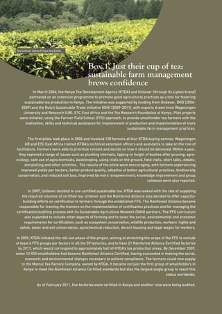 18 
Box 1. Just their cup of tea: 
sustainable farm management 
brews confidence 
Tea bushes/ James Finlays Tea Estate 
In March 2006, the Kenya Tea Development Agency (KTDA) and Unilever (through its Lipton brand) 
partnered on an extension programme to promote good agricultural practices as a tool for fostering 
sustainable tea production in Kenya. The initiative was supported by funding from Unilever, DfID (2006- 
2009) and the Dutch Sustainable Trade Initiative (IDH) (2009-2011), with experts drawn from Wageningen 
University and Research (UR), ETC East Africa and the Tea Research Foundation of Kenya. Pilot projects 
were initiated, using the Farmer Field School (FFS) approach, to provide smallholder tea farmers with the 
motivation, skills and technical assistance for improvement of production and implementation of more 
sustainable farm management practices. 
The first pilots took place in 2006 and involved 120 farmers at four KTDA buying centres. Wageningen 
UR and ETC East Africa trained KTDA’s technical extension officers and assistants to take on the role of 
facilitators. Farmers were able to prioritize content and decide on how it should be delivered. Within a year, 
they explored a range of issues such as plucking intervals, tipping-in height of bushes after pruning, agro-ecology, 
safe use of agrochemicals, bookkeeping, using trials on the ground, field visits, short talks, debate, 
storytelling and other activities. The results of the pilots were encouraging, with farmers experiencing 
improved yields per hectare, better product quality, adoption of better agricultural practices, biodiversity 
conservation, and reduced soil loss. Improved farmers’ empowerment, knowledge improvement and group 
cohesion were also reported. 
In 2007, Unilever decided to use certified sustainable tea. KTDA was tasked with the role of supplying 
the required volumes of certified tea. Unilever and the Rainforest Alliance also decided to offer capacity-building 
efforts on certification to farmers through the established FFS. The Rainforest Alliance became 
responsible for training the trainers on the implementation of certification practices and for managing the 
certification/auditing process with its Sustainable Agriculture Network (SAN) partners. The FFS curriculum 
was expanded to include other aspects of farming and to cover the social, environmental and economic 
requirements for certification, such as ecosystem conservation, wildlife protection, workers’ rights and 
safety, water and soil conservation, agrochemical reduction, decent housing and legal wages for workers. 
In 2009, KTDA initiated the roll-out phase of the project, aiming at stretching the scope of the FFS to include 
at least 6 FFS groups per factory in all the 59 factories, and to have 21 Rainforest Alliance Certified factories 
by 2011, which would correspond to approximately half of KTDA’s tea production areas. By December 2009, 
some 12 000 smallholders had become Rainforest Alliance Certified, having succeeded in making the social, 
economic and environmental changes necessary to achieve compliance. The farmers could now supply 
to the Momul Tea Factory Company, owned by KTDA. It became not just the first group of smallholders in 
Kenya to meet the Rainforest Alliance Certified standards but also the largest single group to reach this 
status worldwide. 
As of February 2011, five factories were certified in Kenya and another nine were being audited. 
 