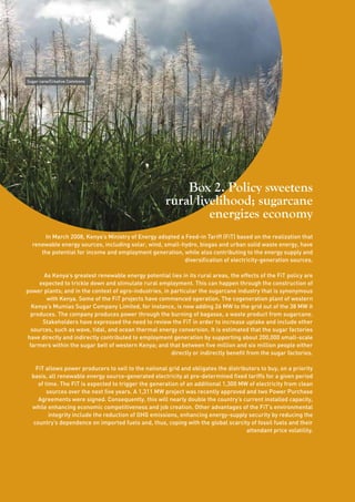 20 
Box 2. Policy sweetens 
rural livelihood; sugarcane 
energizes economy 
In March 2008, Kenya’s Ministry of Energy adopted a Feed-in Tariff (FiT) based on the realization that 
renewable energy sources, including solar, wind, small-hydro, biogas and urban solid waste energy, have 
the potential for income and employment generation, while also contributing to the energy supply and 
diversification of electricity-generation sources. 
As Kenya’s greatest renewable energy potential lies in its rural areas, the effects of the FiT policy are 
expected to trickle down and stimulate rural employment. This can happen through the construction of 
power plants; and in the context of agro-industries, in particular the sugarcane industry that is synonymous 
with Kenya. Some of the FiT projects have commenced operation. The cogeneration plant of western 
Kenya’s Mumias Sugar Company Limited, for instance, is now adding 26 MW to the grid out of the 38 MW it 
produces. The company produces power through the burning of bagasse, a waste product from sugarcane. 
Stakeholders have expressed the need to review the FiT in order to increase uptake and include other 
sources, such as wave, tidal, and ocean thermal energy conversion. It is estimated that the sugar factories 
have directly and indirectly contributed to employment generation by supporting about 200,000 small-scale 
farmers within the sugar belt of western Kenya; and that between five million and six million people either 
directly or indirectly benefit from the sugar factories. 
FiT allows power producers to sell to the national grid and obligates the distributors to buy, on a priority 
basis, all renewable energy source-generated electricity at pre-determined fixed tariffs for a given period 
of time. The FiT is expected to trigger the generation of an additional 1,300 MW of electricity from clean 
sources over the next five years. A 1,311 MW project was recently approved and two Power Purchase 
Agreements were signed. Consequently, this will nearly double the country’s current installed capacity, 
while enhancing economic competitiveness and job creation. Other advantages of the FiT’s environmental 
integrity include the reduction of GHG emissions, enhancing energy-supply security by reducing the 
country’s dependence on imported fuels and, thus, coping with the global scarcity of fossil fuels and their 
attendant price volatility. 
Sugar cane/Creative Commons 
 