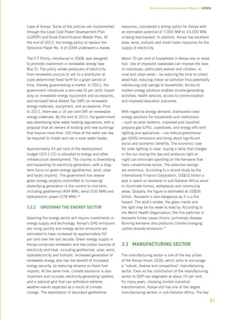 Green Economy Assessment Report – Kenya 
21 
Laws of Kenya. Some of the policies are implemented 
through the Least Cost Power Development Plan 
(LCPDP) and Rural Electrification Master Plan. At 
the end of 2012, the energy policy to replace the 
Sessional Paper No. 4 of 2004 underwent a review. 
The FiT Policy, introduced in 2008, was designed 
to promote investment in renewable energy (see 
Box 2). The policy allows producers of electricity 
from renewable sources to sell to a distributor at 
a pre-determined fixed tariff for a given period of 
time, thereby guaranteeing a market. In 2011, the 
government introduced a zero-rate (0 per cent) import 
duty on renewable energy equipment and accessories, 
and removed Value-Added Tax (VAT) on renewable 
energy materials, equipment, and accessories. Prior 
to 2011, there was a 16 per cent VAT on renewable 
energy materials. By the end of 2012, the government 
was developing solar water heating regulations, with a 
proposal that all owners of existing and new buildings 
that require more than 100 litres of hot water per day 
be required to install and use a solar water heater. 
Approximately 43 per cent of the development 
budget (2011/12) is allocated to energy and other 
infrastructure development. The country is diversifying 
and expanding its electricity generation, with a long-term 
focus on green energy (geothermal, wind, solar 
and hydro imports). The government has several 
green energy projects committed to increasing/ 
diversifying generation in the current to mid-term, 
including geothermal (404 MW), wind (530 MW) and 
hydroelectric power (278 MW).26 
3.2.2 Greening the energy sector 
Greening the energy sector will require investments in 
energy supply and technology. Kenya’s GHG emissions 
are rising quickly and energy sector emissions are 
estimated to have increased by approximately 50 
per cent over the last decade. Green energy supply in 
Kenya comprises renewable and low-carbon sources of 
electricity and heat, including geothermal, solar, wind, 
hydroelectricity and biofuels. Increased generation of 
renewable energy also has the benefit of increased 
energy security, by reducing reliance on fossil fuel 
imports. At the same time, climate resilience is also 
important and includes electricity-generating systems 
and a national grid that can withstand extreme 
weather events expected as a result of climate 
change. The exploitation of abundant geothermal 
resources, considered a strong option for Kenya with 
an estimated potential of 7,000 MW to 10,000 MW, 
is being fast-tracked. In addition, Kenya has excellent 
solar, wind, biofuels and small hydro resources for the 
supply of electricity. 
About 70 per cent of households in Kenya rely on wood 
fuel. Use of improved cookstoves can improve the lives 
of individuals, particularly women and children, in 
rural and urban areas – by reducing the time to collect 
wood fuel, reducing indoor air pollution thus potentially 
introducing cost savings to households. Access to 
modern energy solutions enables income-generating 
activities, health services, access to communication 
and improved education outcomes. 
With regard to energy demand, distributed clean 
energy solutions for households and institutions 
– such as solar lanterns, improved and liquefied 
propane gas (LPG), cookstoves, and energy efficient-lighting 
and appliances – can reduce greenhouse 
gas (GHG) emissions and bring about significant 
social and economic benefits. The economic case 
for solar lighting is clear: buying a lamp that charges 
in the sun during the day and produces light at 
night can eliminate spending on the kerosene that 
fuels conventional lamps. The potential savings 
are enormous. According to a recent study by the 
International Finance Corporation, US$10 billion a 
year is spent on kerosene in sub-Saharan Africa alone 
to illuminate homes, workplaces and community 
areas. Globally, the figure is estimated at US$36 
billion. Kerosene is also dangerous as it is a fire 
hazard. The wick’s smoke, the glass cracks and 
the light may be too weak to read by. According to 
the World Health Organization, the fine particles in 
kerosene fumes cause chronic pulmonary disease. 
Burning kerosene also produces climate-changing 
carbon-dioxide emissions.27 
3.3 Manufacturing sector 
The manufacturing sector is one of the key pillars 
of the Kenya Vision 2030, which aims to encourage 
a “robust, diverse and competitive” manufacturing 
sector. Even as the contribution of the manufacturing 
sector to GDP has stagnated at about 10 per cent 
for many years, implying limited industrial 
transformation, Kenya still has one of the largest 
manufacturing sectors in sub-Saharan Africa. The key 
 