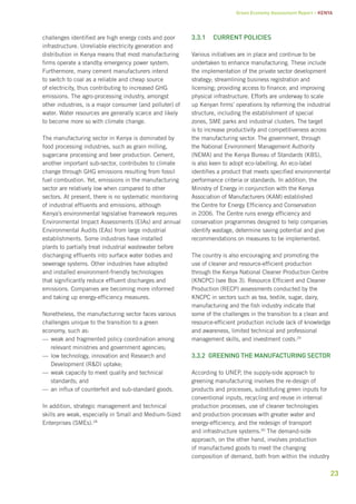 Green Economy Assessment Report – Kenya 
23 
challenges identified are high energy costs and poor 
infrastructure. Unreliable electricity generation and 
distribution in Kenya means that most manufacturing 
firms operate a standby emergency power system. 
Furthermore, many cement manufacturers intend 
to switch to coal as a reliable and cheap source 
of electricity, thus contributing to increased GHG 
emissions. The agro-processing industry, amongst 
other industries, is a major consumer (and polluter) of 
water. Water resources are generally scarce and likely 
to become more so with climate change. 
The manufacturing sector in Kenya is dominated by 
food processing industries, such as grain milling, 
sugarcane processing and beer production. Cement, 
another important sub-sector, contributes to climate 
change through GHG emissions resulting from fossil 
fuel combustion. Yet, emissions in the manufacturing 
sector are relatively low when compared to other 
sectors. At present, there is no systematic monitoring 
of industrial effluents and emissions, although 
Kenya’s environmental legislative framework requires 
Environmental Impact Assessments (EIAs) and annual 
Environmental Audits (EAs) from large industrial 
establishments. Some industries have installed 
plants to partially treat industrial wastewater before 
discharging effluents into surface water bodies and 
sewerage systems. Other industries have adopted 
and installed environment-friendly technologies 
that significantly reduce effluent discharges and 
emissions. Companies are becoming more informed 
and taking up energy-efficiency measures. 
Nonetheless, the manufacturing sector faces various 
challenges unique to the transition to a green 
economy, such as: 
——weak and fragmented policy coordination among 
relevant ministries and government agencies; 
—— low technology, innovation and Research and 
Development (R&D) uptake; 
——weak capacity to meet quality and technical 
standards; and 
——an influx of counterfeit and sub-standard goods. 
In addition, strategic management and technical 
skills are weak, especially in Small and Medium-Sized 
Enterprises (SMEs).28 
3.3.1 Current policies 
Various initiatives are in place and continue to be 
undertaken to enhance manufacturing. These include 
the implementation of the private sector development 
strategy; streamlining business registration and 
licensing; providing access to finance; and improving 
physical infrastructure. Efforts are underway to scale 
up Kenyan firms’ operations by reforming the industrial 
structure, including the establishment of special 
zones, SME parks and industrial clusters. The target 
is to increase productivity and competitiveness across 
the manufacturing sector. The government, through 
the National Environment Management Authority 
(NEMA) and the Kenya Bureau of Standards (KBS), 
is also keen to adopt eco-labelling. An eco-label 
identifies a product that meets specified environmental 
performance criteria or standards. In addition, the 
Ministry of Energy in conjunction with the Kenya 
Association of Manufacturers (KAM) established 
the Centre for Energy Efficiency and Conservation 
in 2006. The Centre runs energy efficiency and 
conservation programmes designed to help companies 
identify wastage, determine saving potential and give 
recommendations on measures to be implemented. 
The country is also encouraging and promoting the 
use of cleaner and resource-efficient production 
through the Kenya National Cleaner Production Centre 
(KNCPC) (see Box 3). Resource Efficient and Cleaner 
Production (RECP) assessments conducted by the 
KNCPC in sectors such as tea, textile, sugar, dairy, 
manufacturing and the fish industry indicate that 
some of the challenges in the transition to a clean and 
resource-efficient production include lack of knowledge 
and awareness, limited technical and professional 
management skills, and investment costs.29 
3.3.2 Greening the manufacturing sector 
According to UNEP, the supply-side approach to 
greening manufacturing involves the re-design of 
products and processes, substituting green inputs for 
conventional inputs, recycling and reuse in internal 
production processes, use of cleaner technologies 
and production processes with greater water and 
energy-efficiency, and the redesign of transport 
and infrastructure systems.30 The demand-side 
approach, on the other hand, involves production 
of manufactured goods to meet the changing 
composition of demand, both from within the industry 
 