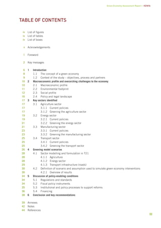 Green Economy Assessment Report – Kenya 
iii 
table of contents 
List of figures 
List of tables 
List of boxes 
Acknowledgements 
Foreword 
Key messages 
1 Introduction 
1.1 The concept of a green economy 
1.2 Context of the study – objectives, process and partners 
2 Macroeconomic profile and overarching challenges to the economy 
2.1 Macroeconomic profile 
2.2 Environmental footprint 
2.3 Social profile 
2.4 Policy and legal landscape 
3 Key sectors identified 
3.1 Agriculture sector 
3.1.1 Current policies 
3.1.2 Greening the agriculture sector 
3.2 Energy sector 
3.2.1 Current policies 
3.2.2 Greening the energy sector 
3.3 Manufacturing sector 
3.3.1 Current policies 
3.3.2 Greening the manufacturing sector 
3.4 Transport sector 
3.4.1 Current policies 
3.4.2 Greening the transport sector 
4 Greening model scenarios 
4.1 Sector modelling and formulation in T21 
4.1.1 Agriculture 
4.1.2 Energy sector 
4.1.3 Transport infrastructure (roads) 
4.2 Definition of scenario and assumption used to simulate green economy interventions 
4.2.1 Overview of results 
5 Discussion of policy-enabling conditions 
5.1 Regulations and standards 
5.2 Fiscal policy instruments 
5.3 Institutional and policy processes to support reforms 
5.4 Financing 
6 Conclusion and key recommendations 
Annexes 
Notes 
References 
iv 
iv 
iv 
v 
1 
2 
6 
8 
9 
10 
10 
11 
12 
16 
17 
17 
17 
17 
19 
19 
21 
21 
23 
23 
25 
25 
25 
26 
28 
28 
28 
29 
30 
30 
34 
34 
34 
35 
36 
38 
39 
42 
44 
 