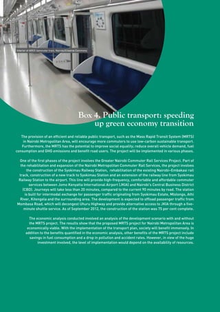 24 
Interior of AREX commuter train, Nairobi/Creative Commons 
Box 4. Public transport: speeding 
up green economy transition 
The provision of an efficient and reliable public transport, such as the Mass Rapid Transit System (MRTS) 
in Nairobi Metropolitan Area, will encourage more commuters to use low-carbon sustainable transport. 
Furthermore, the MRTS has the potential to improve social equality; reduce overall vehicle demand, fuel 
consumption and GHG emissions and benefit road users. The project will be implemented in various phases. 
One of the first phases of the project involves the Greater Nairobi Commuter Rail Services Project. Part of 
the rehabilitation and expansion of the Nairobi Metropolitan Commuter Rail Services, the project involves 
the construction of the Syokimau Railway Station, rehabilitation of the existing Nairobi–Embakasi rail 
track, construction of a new track to Syokimau Station and an extension of the railway line from Syokimau 
Railway Station to the airport. This line will provide high-frequency, comfortable and affordable commuter 
services between Jomo Kenyatta International Airport (JKIA) and Nairobi’s Central Business District 
(CBD). Journeys will take less than 20 minutes, compared to the current 90 minutes by road. The station 
is built for intermodal exchange for passenger traffic originating from Syokimau Estate, Mlolongo, Athi 
River, Kitengela and the surrounding area. The development is expected to offload passenger traffic from 
Mombasa Road, which will decongest Uhuru Highway and provide alternative access to JKIA through a five-minute 
shuttle service. As of September 2012, the construction of the station was 75 per cent complete. 
The economic analysis conducted involved an analysis of the development scenario with and without 
the MRTS project. The results show that the proposed MRTS project for Nairobi Metropolitan Area is 
economically viable. With the implementation of the transport plan, society will benefit immensely. In 
addition to the benefits quantified in the economic analysis, other benefits of the MRTS project include 
savings in fuel consumption and a drop in pollution and accident rates. However, in view of the huge 
investment involved, the level of implementation would depend on the availability of resources. 
 