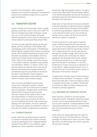 Green Economy Assessment Report – Kenya 
25 
and from final consumption. Other supportive 
measures could include eco-labelling of manufactured 
products and mandatory energy-efficiency audits for 
large manufacturers. 
3.4 Transport sector 
Kenya’s transport and communication sector is rapidly 
growing, accounting for about 10 per cent of GDP. The 
sector encompasses key modes of transport, namely 
road, rail, air and maritime transport. Kenya has 
identified development of this sector as a key pillar and 
critical enabler for achieving the Kenya Vision 2030. 
The sector has seen significant growth over the past 
decade, with the construction of the Nairobi-Thika 
superhighway and the modernization of the Mombasa- 
Nairobi highway. Transport sector emissions are growing 
rapidly, with the NCCAP reporting that emissions from 
the sector are expected to triple between 2010 and 
2030, from six million tonnes of CO2-equivalent in 
2010.31 Much of this increase is due to the increase 
in the number of vehicles, estimated to have doubled 
from 600,000 in 2000 to 1.2 million in 2010. That 
said, the majority of individual trips in cities are still 
done on foot because public transport services are 
comparatively expensive and private cars are beyond 
the reach of most Kenyans. Public transport is 
relatively underdeveloped and dominated by privately-owned 
mini-buses, known locally as matatus. 
Some of the key challenges facing the sector 
include lack of adequate funding for required 
infrastructure as well as lax enforcement of relevant 
laws and regulations. Stringent donor conditionality 
requirements and long procurement process 
have been blamed for low uptake of donor funds 
and implementation of infrastructure projects. 
Furthermore, plants and equipment fall short of 
the ever-increasing demand and huge maintenance 
backlog of the road network. The lack of adequate 
local construction capacity has limited the number of 
local jobs the industry can generate and implement. 
3.4.1 Current policies 
Kenyan authorities are adopting various measures 
to improve the transport sector. Recent initiatives 
include the development of an Integrated National 
Transport Policy (INTP) to focus attention, guide 
development, direct investments and promote 
institutional, legal and regulatory reforms. The GoK is 
constructing a Mass Rapid Transport System (MRTS) 
in the Nairobi Metropolitan Area and the first phase of 
the Nairobi Commuter Rail Network was launched in 
November 2012 (see Box 4). 
Kenya does not have vehicle fuel economy standards 
or emission standards for light duty vehicles. However, 
a policy on Motor Vehicle Emissions Control (MVEC) 
is currently being developed. Inspection certification 
is only required for public service and commercial 
vehicles, and as a result, less than 20 per cent of 
vehicles are subject to inspection.32 
A study conducted at a motor vehicle inspection 
centre in Nairobi showed that 69.5 per cent and 
71.1 per cent of the tested petrol and diesel vehicles 
respectively failed to meet the required test criteria.33 
This is largely because the vehicles were old and 
had high accumulated mileage. About 30 per cent 
of petrol vehicles were 16-20 years old. Recent 
regulations have stipulated that vehicles imported 
into Kenya are required to be no older than eight 
years from the year of manufacture. In mid-2011, 
the Ministry of Finance announced an exemption on 
import duty for “battery operated vehicles” but it is 
unclear if this will include hybrid electric vehicles or 
other types of low-emission vehicles.34 
The government has taken steps to reduce emissions 
of certain harmful pollutants. For example, in 2006, 
Kenya eliminated lead in petrol and reduced sulphur 
in imported refined diesel. In addition, the Ministry 
of Environment, Water and Natural Resources has 
finalized air pollution regulations. 
3.4.2 Greening the transport sector 
Green transport is defined as one that supports 
sustainable mobility. Strategies for greening transport 
include a shift to environmentally-efficient modes 
such as public transport, increasing pedestrian roads, 
improving fuel efficiency of vehicles, and integrating 
land use and transport planning to enhance 
efficiency.35 
Public policy can support greening of the sector by 
creating incentives to facilitate transition of Kenya’s 
passenger and freight vehicle fleet to one with a lower-age 
profile, and fast-tracking mass transit, especially 
rail and public transport. 
 