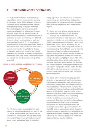 4 Greening model scenarios 
The study relied on the T21 model to carry out 
a quantitative analysis of greening the economy. 
As mentioned earlier, T21 is a System Dynamics 
(SD) based model designed to support national 
development planning. In a single framework, 
the model integrates economic, social, and 
environmental aspects of development, thereby 
providing insight into the potential impact of 
green investment and policy interventions across a 
wide range of sectors and revealing how different 
strategies interact to achieve desired goals and 
objectives (see Figure 5). T21 is structured to 
analyse medium to long-term development issues at 
the national level. Data was obtained from various 
sources, including the Kenya National Bureau 
of Statistics, government ministries and related 
parastatals. For example, in the agriculture module, 
data on crop yield, crop losses, factor inputs (labour 
and capital) and crop production, among others, 
were used. 
Figure 5. Cross-sectoral linkages in the T21 model 
Population 
Education 
Infrastructure 
Production 
Investment 
Technology 
Households 
Land 
Energy 
Water 
Minerals Emissions 
The T21-Kenya model developed for this study 
consists of 50 modules (a module is a piece of the 
T21 model, whose internal mechanisms can be 
understood in isolation from the rest of the model 
but are nonetheless linked to the other modules) 
across 16 key sectors (see Table 5), including 
26 
energy, agriculture and infrastructure in economic, 
environmental and social spheres. Modules have 
been added to the Kenya customization to analyse 
green economy interventions and climate-related 
impacts. 
T21-Kenya has three spheres: society, economy 
and environment (see Figure 5). All sectors of 
T21 belong to one of the three spheres. The 
economy sphere contains major production sectors 
(agriculture, industry and services) characterized by 
the Cobb-Douglas production function,36 with inputs 
of resources, labour, capital, technology and an 
inclusive Total Factor Productivity (TFP) variable. A 
Social Accounting Matrix (SAM) is used to elaborate 
the economic flows and to balance supply and 
demand in each of the sectors. Demand is based on 
population and per capita income and distributed 
among sub-sectors using Engle’s Curves. This helps 
calculate relative prices, which are the basis for 
allocating investment among sectors. The Standard 
IMF budget categories are employed and key macro 
balances are incorporated into the model. The Rest 
of the World sub-sector comprises trade, current 
account transactions and capital flows (including 
debt management). 
The society sphere contains detailed population 
dynamics by age-sex cohort; health and education 
challenges and programmes; basic infrastructure; 
employment; poverty levels and income distribution. 
These sectors take into account, for example, the 
interactions of income, healthcare, and adult literacy 
rates on fertility and life expectancy that, in turn, 
determine population growth. Population determines 
the labour force over time, which, interacting 
with the level of economic activity, influences 
employment. Education and health influence labour 
productivity and life expectancy. In the model, 
employment and labour productivity affect the 
level of production from a given capital stock. An 
HIV/AIDS sector is also included, which shows the 
potential impact on population and productivity, and 
the effects of different treatment programmes. Food 
sufficiency and nutrition, reproductive health and 
vocational training are also modelled. 
society 
Poverty 
Health 
Labour 
economy 
Government 
Rest of the World 
environment 
Sustainability 
 