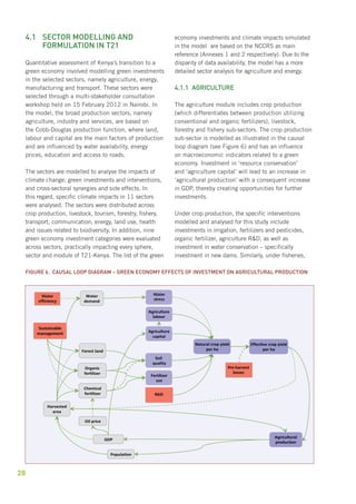 4.1 Sector modelling and 
28 
formulation in T21 
Quantitative assessment of Kenya’s transition to a 
green economy involved modelling green investments 
in the selected sectors, namely agriculture, energy, 
manufacturing and transport. These sectors were 
selected through a multi-stakeholder consultation 
workshop held on 15 February 2012 in Nairobi. In 
the model, the broad production sectors, namely 
agriculture, industry and services, are based on 
the Cobb-Douglas production function, where land, 
labour and capital are the main factors of production 
and are influenced by water availability, energy 
prices, education and access to roads. 
The sectors are modelled to analyse the impacts of 
climate change, green investments and interventions, 
and cross-sectoral synergies and side effects. In 
this regard, specific climate impacts in 11 sectors 
were analysed. The sectors were distributed across 
crop production, livestock, tourism, forestry, fishery, 
transport, communication, energy, land use, health 
and issues related to biodiversity. In addition, nine 
green economy investment categories were evaluated 
across sectors, practically impacting every sphere, 
sector and module of T21-Kenya. The list of the green 
economy investments and climate impacts simulated 
in the model are based on the NCCRS as main 
reference (Annexes 1 and 2 respectively). Due to the 
disparity of data availability, the model has a more 
detailed sector analysis for agriculture and energy. 
4.1.1 Agriculture 
The agriculture module includes crop production 
(which differentiates between production utilizing 
conventional and organic fertilizers), livestock, 
forestry and fishery sub-sectors. The crop production 
sub-sector is modelled as illustrated in the causal 
loop diagram (see Figure 6) and has an influence 
on macroeconomic indicators related to a green 
economy. Investment in ‘resource conservation’ 
and ‘agriculture capital’ will lead to an increase in 
‘agricultural production’ with a consequent increase 
in GDP, thereby creating opportunities for further 
investments. 
Under crop production, the specific interventions 
modelled and analysed for this study include 
investments in irrigation, fertilizers and pesticides, 
organic fertilizer, agriculture R&D, as well as 
investment in water conservation – specifically 
investment in new dams. Similarly, under fisheries, 
Figure 6. Causal loop diagram – green economy effects of investment on agricultural production 
Agricultural 
production 
Water 
stress 
Agriculture 
labour 
Fertilizer 
use 
Water 
efficiency 
Sustainable 
management 
R&D 
Pre-harvest 
losses 
 