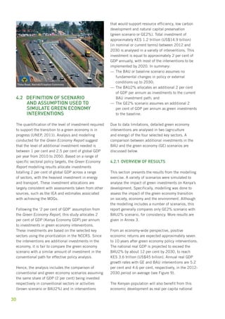 4.2 Definition of scenario 
30 
and assumption used to 
simulate green economy 
interventions 
The quantification of the level of investment required 
to support the transition to a green economy is in 
progress (UNEP, 2011). Analysis and modelling 
conducted for the Green Economy Report suggest 
that the level of additional investment needed is 
between 1 per cent and 2.5 per cent of global GDP 
per year from 2010 to 2050. Based on a range of 
specific sectoral policy targets, the Green Economy 
Report modelling results allocate investments 
totalling 2 per cent of global GDP across a range 
of sectors, with the heaviest investment in energy 
and transport. These investment allocations are 
largely consistent with assessments taken from other 
sources, such as the IEA and estimates associated 
with achieving the MDGs. 
Following the ‘2 per cent of GDP’ assumption from 
the Green Economy Report, this study allocates 2 
per cent of GDP (Kenya Economy GDP) per annum 
to investments in green economy interventions. 
These investments are based on the selected key 
sectors using the prioritization in the NCCRS. Since 
the interventions are additional investments in the 
economy, it is fair to compare the green economy 
scenario with a similar amount of investment in the 
conventional path for effective policy analysis. 
Hence, the analysis includes the comparison of 
conventional and green economy scenarios assuming 
the same share of GDP (2 per cent) being invested 
respectively in conventional sectors or activities 
(brown scenario or BAU2%) and in interventions 
that would support resource efficiency, low carbon 
development and natural capital preservation 
(green scenario or GE2%). Total investment of 
approximately KES 1.2 trillion (US$14.9 billion) 
(in nominal or current terms) between 2012 and 
2030 is analysed in a variety of interventions. This 
investment is equal to approximately 2 per cent of 
GDP annually, with most of the interventions to be 
implemented by 2020. In summary: 
——The BAU or baseline scenario assumes no 
fundamental changes in policy or external 
conditions up to 2030; 
——The BAU2% allocates an additional 2 per cent 
of GDP per annum as investments to the current 
BAU investment path; and 
——The GE2% scenario assumes an additional 2 
per cent of GDP per annum as green investments 
to the baseline. 
Due to data limitations, detailed green economy 
interventions are analysed in two (agriculture 
and energy) of the four selected key sectors. A 
comparison between additional investments in the 
BAU and the green economy (GE) scenarios are 
discussed below. 
4.2.1 Overview of results 
This section presents the results from the modelling 
exercise. A variety of scenarios were simulated to 
analyse the impact of green investments on Kenya’s 
development. Specifically, modelling was done to 
assess the impact of the green economy transition 
on society, economy and the environment. Although 
the modelling includes a number of scenarios, this 
report generally compares only GE2% scenario with 
BAU2% scenario, for consistency. More results are 
given in Annex 3. 
From an economy-wide perspective, positive 
economic returns are expected approximately seven 
to 10 years after green economy policy interventions. 
The national real GDP is projected to exceed the 
BAU2% by about 12 per cent by 2030, to reach 
KES 3.6 trillion (US$45 billion). Annual real GDP 
growth rates with GE and BAU interventions are 5.2 
per cent and 4.6 per cent, respectively, in the 2012- 
2030 period on average (see Figure 9). 
The Kenyan population will also benefit from this 
economic development as real per capita national 
Thika Road, Nairobi/Creative Commons 
 