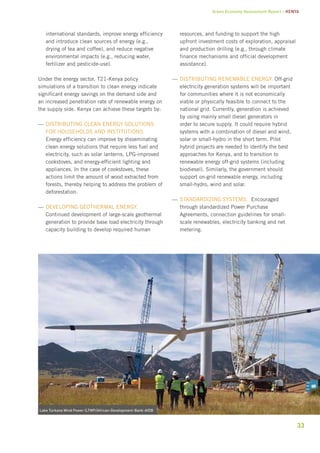 Green Economy Assessment Report – Kenya 
33 
international standards, improve energy efficiency 
and introduce clean sources of energy (e.g., 
drying of tea and coffee), and reduce negative 
environmental impacts (e.g., reducing water, 
fertilizer and pesticide-use). 
Under the energy sector, T21-Kenya policy 
simulations of a transition to clean energy indicate 
significant energy savings on the demand side and 
an increased penetration rate of renewable energy on 
the supply side. Kenya can achieve these targets by: 
——Dbgiiinrsttu aceln eegnry ilnoosstu 
for households and institutions. 
Energy efficiency can improve by disseminating 
clean energy solutions that require less fuel and 
electricity, such as solar lanterns, LPG-improved 
cookstoves, and energy-efficient lighting and 
appliances. In the case of cookstoves, these 
actions limit the amount of wood extracted from 
forests, thereby helping to address the problem of 
deforestation. 
——Deegilnopv aeeghlmort eegnry. 
Continued development of large-scale geothermal 
generation to provide base load electricity through 
capacity building to develop required human 
resources, and funding to support the high 
upfront investment costs of exploration, appraisal 
and production drilling (e.g., through climate 
finance mechanisms and official development 
assistance). 
——Dbgiiinrsttu abeeelnrw eegnry. Off-grid 
electricity generation systems will be important 
for communities where it is not economically 
viable or physically feasible to connect to the 
national grid. Currently, generation is achieved 
by using mainly small diesel generators in 
order to secure supply. It could require hybrid 
systems with a combination of diesel and wind, 
solar or small-hydro in the short term. Pilot 
hybrid projects are needed to identify the best 
approaches for Kenya, and to transition to 
renewable energy off-grid systems (including 
biodiesel). Similarly, the government should 
support on-grid renewable energy, including 
small-hydro, wind and solar. 
——Saaddgiinnrtz emsssty. Encouraged 
through standardized Power Purchase 
Agreements, connection guidelines for small-scale 
renewables, electricity banking and net 
metering. 
Lake Turkana Wind Power (LTWP/African-Development-Bank-AfDB 
 