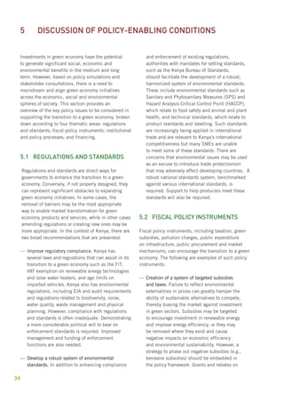 5 Discussion of policy-enabling conditions 
Investments in green economy have the potential 
to generate significant social, economic and 
environmental benefits in the medium and long 
term. However, based on policy simulations and 
stakeholder consultations, there is a need to 
mainstream and align green economy initiatives 
across the economic, social and environmental 
spheres of society. This section provides an 
overview of the key policy issues to be considered in 
supporting the transition to a green economy, broken 
down according to four thematic areas: regulations 
and standards; fiscal policy instruments; institutional 
and policy processes; and financing. 
5.1 Regulations and standards 
34 
Regulations and standards are direct ways for 
governments to enhance the transition to a green 
economy. Conversely, if not properly designed, they 
can represent significant obstacles to expanding 
green economy initiatives. In some cases, the 
removal of barriers may be the most appropriate 
way to enable market transformation for green 
economy products and services, while in other cases 
amending regulations or creating new ones may be 
more appropriate. In the context of Kenya, there are 
two broad recommendations that are presented: 
—— Improve regulatory compliance. Kenya has 
several laws and regulations that can assist in its 
transition to a green economy such as the FiT, 
VAT exemption on renewable energy technologies 
and solar water heaters, and age limits on 
imported vehicles. Kenya also has environmental 
regulations, including EIA and audit requirements 
and regulations related to biodiversity, noise, 
water quality, waste management and physical 
planning. However, compliance with regulations 
and standards is often inadequate. Demonstrating 
a more considerable political will to bear on 
enforcement standards is required. Improved 
management and funding of enforcement 
functions are also needed. 
——Develop a robust system of environmental 
standards. In addition to enhancing compliance 
and enforcement of existing regulations, 
authorities with mandates for setting standards, 
such as the Kenya Bureau of Standards, 
should facilitate the development of a robust, 
harmonized system of environmental standards. 
These include environmental standards such as 
Sanitary and Phytosanitary Measures (SPS) and 
Hazard Analysis Critical Control Point (HACCP), 
which relate to food safety and animal and plant 
health, and technical standards, which relate to 
product standards and labelling. Such standards 
are increasingly being applied in international 
trade and are relevant to Kenya’s international 
competitiveness but many SMEs are unable 
to meet some of these standards. There are 
concerns that environmental issues may be used 
as an excuse to introduce trade protectionism 
that may adversely affect developing countries. A 
robust national standards system, benchmarked 
against various international standards, is 
required. Support to help producers meet these 
standards will also be required. 
5.2 Fiscal policy instruments 
Fiscal policy instruments, including taxation, green 
subsidies, pollution charges, public expenditure 
on infrastructure, public procurement and market 
mechanisms, can encourage the transition to a green 
economy. The following are examples of such policy 
instruments: 
——Creation of a system of targeted subsidies 
and taxes. Failure to reflect environmental 
externalities in prices can greatly hamper the 
ability of sustainable alternatives to compete, 
thereby biasing the market against investment 
in green sectors. Subsidies may be targeted 
to encourage investment in renewable energy 
and improve energy efficiency; or they may 
be removed where they exist and cause 
negative impacts on economic efficiency 
and environmental sustainability. However, a 
strategy to phase out negative subsidies (e.g., 
kerosene subsidies) should be embedded in 
the policy framework. Grants and rebates on 
 