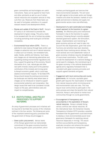 Green Economy Assessment Report – Kenya 
35 
green commodities and technologies are useful 
instruments. Taxes can be applied to fossil fuels 
and other pollutants as well as use of certain 
natural resources and ecosystem services to help 
curb their use. Revenues from these taxes can 
be used to fund green subsidies or to support 
relevant research and development efforts. 
—— Review and update of the Feed-in-Tariff. Kenya’s 
FiT policy is an instrument to promote the 
development of green energy. The policy needs 
to be reviewed with the aim of enhancing uptake, 
including promoting small-scale grid connected 
renewables. 
—— Environmental fiscal reform (EFR). There is a 
potential to raise revenue through taxes and/or user 
charges on extraction and use of natural resources 
in areas such as minerals, non-renewable fuels, 
water, forests, wildlife and fisheries. Such taxes 
and charges aim at internalizing externalities and 
supporting existing environmental regulations and, 
thus, support the greening of the economy. Recent 
discoveries of oil, coal, natural gas and other 
rare earth minerals clearly point to the potential 
contribution of the minerals and mining sector 
to Kenya’s economic growth, which could have 
adverse environmental impacts. To facilitate EFR, 
Kenya should review the existing environmental 
tax landscape and identify areas where taxes or 
charges can be introduced or raised to support 
environmental protection and conservation. Key 
design issues that need to be considered include 
impact on the poor, administrative costs and 
impact on competitiveness. 
5.3 Institutional and policy 
processes to support 
reforms 
An array of government processes and initiatives will 
be required to facilitate the success of the initiatives 
outlined in the four sectors. The following are some 
of the important overarching policy processes that 
the government of Kenya should engage in: 
—— Green public procurement. Various levels 
of the Kenyan government can demonstrate 
commitment to the green economy transition 
by pursuing green public procurement, which 
involves purchasing goods and services that 
meet environmental standards. This will send 
the right signals to the private sector and foreign 
investors and allow the domestic markets of such 
goods and services to develop and supply non-governmental 
sectors more cost-effectively. 
—— Development of a well-coordinated and strategic 
overall approach to the transition to a green 
economy. An effective policy and institutional 
framework is key to the transition to a green 
economy. Following Kenya’s recently adopted 
devolved governance system, the formulation, 
design, implementation and monitoring of 
green economy policies will need to take into 
account the new dispensation, given that some 
functions and activities have been devolved, 
especially those involving service delivery. The 
multi-sectoral and multi-stakeholder nature of 
green economy initiatives requires strengthening 
of macro-level coordination. The GKI could 
include the development of a national strategy or 
sector-specific strategies, the mainstreaming of 
the green economy in the national development 
agenda and a regulatory framework that is 
consistent with green economy principles and 
supports agreed standards and goals. 
—— Engagement with local communities and county 
governments. An inclusive, equitable green 
growth path requires the maximization of benefits 
from natural resources while minimizing social 
and environmental costs and risks. This may 
require local communities to participate in the 
policy process and share the benefits from natural 
resources. Kenya is well-placed to involve local 
communities through its county governments. 
——Encouragement of transparency and 
accountability in the exploitation of Kenya’s 
natural resources. Kenya is already facing 
various conflicts over natural resources. At 
the international level, the Extractive Industry 
Transparency Initiative (EITI) provides a possible 
framework that the government could benchmark 
to develop a more environmentally-sound local 
governance framework for exploiting natural 
resources (especially in mining). This would 
reinforce accountability and transparency, 
eradicate corruption and enhance the overall 
quality of natural resource management. 
 