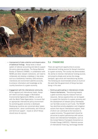 ——Improvement of data collection and dissemination 
36 
of statistical findings. Kenya lacks a robust 
system of national accounting and data to support 
the policy planning process. The Kenya National 
Bureau of Statistics (KNBS), in collaboration with 
NEMA and other relevant institutions, will need to 
collaborate and develop a database in key areas, 
such as a biodiversity inventory, GHG emission 
inventories and environment satellite accounts, 
to enhance information and knowledge as the 
country transitions to a green economy. 
——Engagement with the international community. 
At the regional and international levels, Kenya 
will need to actively engage in Multilateral 
Environmental Agreements (MEAs), as well as 
with the World Trade Organization, to ensure that 
an appropriate international policy environment 
for promoting green economy is developed. 
Developing countries are concerned about ‘green 
protectionism’, donor conditionality, and financial 
and technical support – issues on which Kenya 
should voice its opinion. 
5.4 Financing 
There are significant opportunities to access 
international funding sources for Kenya’s transition 
to a green economy. The country has demonstrated 
the ability to mobilize international funding sources, 
and projects already exist across the energy, 
transport, agriculture and manufacturing sectors. 
The following are recommended actions to build on 
the work that the government of Kenya has been 
doing in this area: 
——Continue participating in international climate 
finance mechanisms. Transitioning towards 
a green economy requires massive financial 
resources. Various opportunities can be tapped 
to support the transition to a green economy and 
the development of relevant policy frameworks 
can facilitate access to such funds. The NCCAP 
has identified priority adaptation and mitigation 
actions that require international support, most 
of which can contribute to the transition to 
a green economy. The government should be 
pro-active to exploit partnerships with various 
donors and international frameworks, such as 
the United Nations Framework Convention on 
Climate Change (UNFCCC). Potential sources 
of international financing, technology transfer 
Planting crops /© Curt Carnemark/World Bank 
 