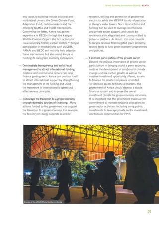 Green Economy Assessment Report – Kenya 
37 
and capacity building include bilateral and 
multilateral donors, the Green Climate Fund, 
Adaptation Fund, carbon markets and the 
emerging NAMAs and REDD mechanisms. 
Concerning the latter, Kenya has gained 
experience in REDD+ through the Kasigau 
Wildlife Corridor Project, the first activity to 
issue voluntary forestry carbon credits.40 Kenya’s 
participation in mechanisms such as CDM, 
NAMAs and REDD will not only help advance 
these mechanisms but also assist Kenya in 
funding its own green economy endeavours. 
——Demonstrate transparency and solid fiscal 
management to attract international funding. 
Bilateral and international donors can help 
finance green growth. Kenya can position itself 
to attract international support by strengthening 
the management of its funding and using 
the framework of internationally-agreed aid 
effectiveness principles. 
——Encourage the transition to a green economy 
through domestic sources of financing. Many 
actions funded by the government can support 
the transition to a green economy. For example, 
the Ministry of Energy supports scientific 
research, drilling and generation of geothermal 
electricity, while the MEWNR funds reforestation 
of Kenya’s water towers. Such local actions and 
funding can be used to leverage international 
and private sector support, and should be 
systematically categorized and communicated to 
potential partners. As stated, it is also possible 
to recycle revenue from targeted green economy-related 
taxes to fund green economy programmes 
and policies. 
——Facilitate participation of the private sector. 
Despite the obvious importance of private sector 
participation in bringing about a green economy, 
such as the development of solutions to climate 
change and low-carbon growth as well as the 
massive investment opportunity offered, access 
to finance for private companies is limited. 
To facilitate access to financial markets, the 
government of Kenya should develop a stable 
financial system and improve the overall 
investment climate for green economy initiatives. 
It is important that the government makes a firm 
commitment to increase resource allocations to 
green sector activities, including using public 
investments to leverage private sector investment, 
and to build opportunities for PPPs. 
Energy at Rio+20/UN Photo/Guilherme Costa 
 