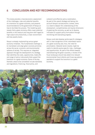 6 Conclusion and key recommendations 
This study provides a macroeconomic assessment 
of the challenges, risks and potential benefits 
of a transition to a green economy, and presents 
recommendations to the government of Kenya on 
how to facilitate the process. The modelling work 
reveals that a green economy offers major potential 
benefits in the medium and long term with regard to 
high output and productivity, a clean environment 
and low poverty levels. 
Kenya is already implementing various green 
economy initiatives. The fundamental challenge is 
to mainstream and align green economy activities 
across the social, economic and environmental 
spheres of society. This requires an integrated 
approach through the development of a strategy 
that identifies the costs, opportunities, trade-offs 
and range of policy instruments that support the 
transition to a green economy. Some of the key 
thematic areas to be considered include standards 
and regulations, financing, fiscal policy, and 
38 
coherent and effective policy coordination. 
As part of the overall strategy and taking into 
account Kenya’s socioeconomic context, there 
is a need to deepen the understanding of the 
employment, competitiveness and equity dimensions 
of greening the economy, as well as to develop 
indicators to support policy formulation through 
monitoring and evaluating progress. 
Kenya could also develop sector-specific strategies 
with a clear recognition of the interrelated nature 
of a green economy and, thus, the need for 
prioritization. Detailed sector studies might be 
useful to identify sector-specific risks, challenges 
and opportunities. As part of the efforts towards 
mainstreaming the green economy, a review of the 
fiscal landscape should help determine relevant 
environmental fiscal reforms and financing options 
available to support the transition to a green 
economy. 
Schoolchildren in a plant nursery/Creative Commons 
 