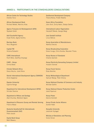 Annex 4. participants in the stakeholders consultations 
African Centre for Technology Studies 
Charles Tonui 
African Development Bank 
Richard Walker, Wairimu Kibe 
Agence Française de Développement (AFD) 
Nyokabi Gitahi 
Anti-Counterfeit Agency 
Elijah Rutto, Agnes Karithu 
Barclays Bank 
Nuru Mugambi 
Capital FM 
Victoria Rubadiri 
CARE International 
Ruth Mitei, Geoffrey Onyango 
CARE – Kenya 
Emma Bowa 
Climate Network Africa 
Grace Akumu, Janet Muia 
Danish International Development Agency (DANIDA) 
Anne Angwenyi 
Daystar University 
Cyprine Keriga 
Department for International Development (DFID) 
Virinder Sharma 
Department of Mines and Geology 
Abel Chumba, Mesheck Ogora 
Department of Resource Survey and Remote Sensing 
Francis Masai 
Deutsche Gesellschaft für Internationale 
Zusammenarbeit (GIZ) 
Petra Jacobi 
Equity Bank Group 
Beth Waweru 
42 
Geothermal Development Company 
Thecla Mutia, Fridah Nkatha 
Green Africa Foundation 
John Kioli, Emily Awori, Gladys Gatiba 
International Labour Organization 
Harsdorff Marek, George Waigi 
Jane Goodall Institute 
Linus Wafula 
Kenya Association of Manufacturers 
Martha Cheruto 
Kenya Broadcasting Corporation 
Grace Irungu, Chris Koroba, Maureen Thuku 
Kenya Bureau of Standards 
Charles Gachoki 
Kenya Electricity Generating Company Limited 
Hussein Somow 
Kenya Forest Service 
Rose Akombo 
Kenya Meteorological Department 
Samuel Marigi, Peter Omeny 
Kenya National Chamber of Commerce and Industry 
Michael Gaitho 
Kenya National Cleaner Production Centre 
Janet Nyamusi 
Kenya Power 
Dennis Koimett 
Kenya Private Sector Alliance 
Suresh Patel 
Kenyatta University 
Jeremiah Kiplagat 
Ministry of Devolution and Planning 
Victor Orindi 
 