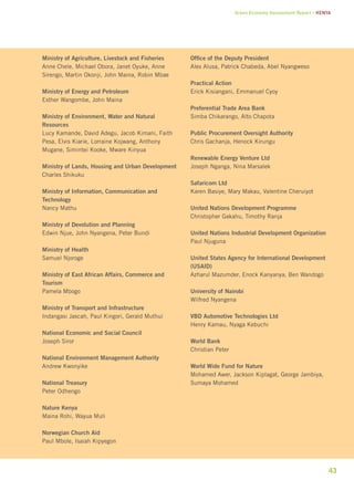 Green Economy Assessment Report – Kenya 
43 
Ministry of Agriculture, Livestock and Fisheries 
Anne Chele, Michael Obora, Janet Oyuke, Anne 
Sirengo, Martin Okonji, John Maina, Robin Mbae 
Ministry of Energy and Petroleum 
Esther Wangombe, John Maina 
Ministry of Environment, Water and Natural 
Resources 
Lucy Kamande, David Adegu, Jacob Kimani, Faith 
Pesa, Elvis Kiarie, Lorraine Kojwang, Anthony 
Mugane, Simintei Kooke, Mware Kinyua 
Ministry of Lands, Housing and Urban Development 
Charles Shikuku 
Ministry of Information, Communication and 
Technology 
Nancy Mathu 
Ministry of Devolution and Planning 
Edwin Njue, John Nyangena, Peter Bundi 
Ministry of Health 
Samuel Njoroge 
Ministry of East African Affairs, Commerce and 
Tourism 
Pamela Mbogo 
Ministry of Transport and Infrastructure 
Indangasi Jascah, Paul Kingori, Gerald Muthui 
National Economic and Social Council 
Joseph Siror 
National Environment Management Authority 
Andrew Kwonyike 
National Treasury 
Peter Odhengo 
Nature Kenya 
Maina Rohi, Wayua Muli 
Norwegian Church Aid 
Paul Mbole, Isaiah Kipyegon 
Office of the Deputy President 
Alex Alusa, Patrick Chabeda, Abel Nyangweso 
Practical Action 
Erick Kisiangani, Emmanuel Cyoy 
Preferential Trade Area Bank 
Simba Chikarango, Alto Chapota 
Public Procurement Oversight Authority 
Chris Gachanja, Henock Kirungu 
Renewable Energy Venture Ltd 
Joseph Nganga, Nina Marsalek 
Safaricom Ltd 
Karen Basiye, Mary Makau, Valentine Cheruiyot 
United Nations Development Programme 
Christopher Gakahu, Timothy Ranja 
United Nations Industrial Development Organization 
Paul Njuguna 
United States Agency for International Development 
(USAID) 
Azharul Mazumder, Enock Kanyanya, Ben Wandogo 
University of Nairobi 
Wilfred Nyangena 
VBD Automotive Technologies Ltd 
Henry Kamau, Nyaga Kebuchi 
World Bank 
Christian Peter 
World Wide Fund for Nature 
Mohamed Awer, Jackson Kiplagat, George Jambiya, 
Sumaya Mohamed 
 