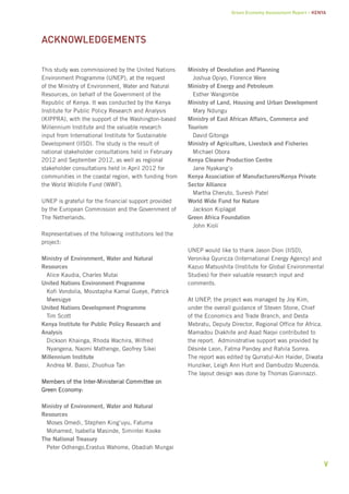 Green Economy Assessment Report – Kenya 
v 
This study was commissioned by the United Nations 
Environment Programme (UNEP), at the request 
of the Ministry of Environment, Water and Natural 
Resources, on behalf of the Government of the 
Republic of Kenya. It was conducted by the Kenya 
Institute for Public Policy Research and Analysis 
(KIPPRA), with the support of the Washington-based 
Millennium Institute and the valuable research 
input from International Institute for Sustainable 
Development (IISD). The study is the result of 
national stakeholder consultations held in February 
2012 and September 2012, as well as regional 
stakeholder consultations held in April 2012 for 
communities in the coastal region, with funding from 
the World Wildlife Fund (WWF). 
UNEP is grateful for the financial support provided 
by the European Commission and the Government of 
The Netherlands. 
Representatives of the following institutions led the 
project: 
Ministry of Environment, Water and Natural 
Resources 
Alice Kaudia, Charles Mutai 
United Nations Environment Programme 
Kofi Vondolia, Moustapha Kamal Gueye, Patrick 
Mwesigye 
United Nations Development Programme 
Tim Scott 
Kenya Institute for Public Policy Research and 
Analysis 
Dickson Khainga, Rhoda Wachira, Wilfred 
Nyangena, Naomi Mathenge, Geofrey Sikei 
Millennium Institute 
Andrea M. Bassi, Zhuohua Tan 
Members of the Inter-Ministerial Committee on 
Green Economy: 
Ministry of Environment, Water and Natural 
Resources 
Moses Omedi, Stephen King’uyu, Fatuma 
Mohamed, Isabella Masinde, Simintei Kooke 
The National Treasury 
Peter Odhengo,Erastus Wahome, Obadiah Mungai 
Ministry of Devolution and Planning 
Joshua Opiyo, Florence Were 
Ministry of Energy and Petroleum 
Esther Wangombe 
Ministry of Land, Housing and Urban Development 
Mary Ndungu 
Ministry of East African Affairs, Commerce and 
Tourism 
David Gitonga 
Ministry of Agriculture, Livestock and Fisheries 
Michael Obora 
Kenya Cleaner Production Centre 
Jane Nyakang’o 
Kenya Association of Manufacturers/Kenya Private 
Sector Alliance 
Martha Cheruto, Suresh Patel 
World Wide Fund for Nature 
Jackson Kiplagat 
Green Africa Foundation 
John Kioli 
UNEP would like to thank Jason Dion (IISD), 
Veronika Gyuricza (International Energy Agency) and 
Kazuo Matsushita (Institute for Global Environmental 
Studies) for their valuable research input and 
comments. 
At UNEP, the project was managed by Joy Kim, 
under the overall guidance of Steven Stone, Chief 
of the Economics and Trade Branch, and Desta 
Mebratu, Deputy Director, Regional Office for Africa. 
Mamadou Diakhite and Asad Naqvi contributed to 
the report. Administrative support was provided by 
Désirée Leon, Fatma Pandey and Rahila Somra. 
The report was edited by Qurratul-Ain Haider, Diwata 
Hunziker, Leigh Ann Hurt and Dambudzo Muzenda. 
The layout design was done by Thomas Gianinazzi. 
Acknowledgements 
 