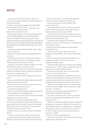 1 United Nations Environment Programme. UNEP. (2011). 
Towards a Green Economy: Pathways to Sustainable Development 
and Poverty Eradication. 
Available at: http://www.unep.org/greeneconomy/Portals/88/ 
documents/ger/GER_synthesis_en.pdf 
44 
2 Government of Kenya (GoK). (2007). 
Kenya Vision 2030 
. 
Nairobi. Nairobi: Government Printers. 
Available athttp://www.google.ca/url?sa=t&rct=j&q=kenya%20 
vision%202030%20pdf&source=web&cd=1&ved=0CDEQ 
FjAA&url=http%3A%2F%2Fwww.planning.go.ke%2Findex. 
php%3Foption%3Dcom_docman%26task%3Ddoc_download%26 
gid%3D13%26Itemid%3D69&ei=gAPvUN6YFMnTswbri4DgCA&u 
sg=AFQjCNGCt1gl07uD_Mj39J6Zq4nBSSrfew&bvm=bv.135770 
0187,d.Yms 
3 Kenya National Bureau of Statistics (KNBS). (2012). Kenya 
Facts and Figures 2012. 
Available at: http://knbs.or.ke/downloads/pdf/Kenyafacts2012. 
pdf. Page 10. 
4 The Kenya Institute for Public Policy Research and Analysis 
(KIPPRA). (2009). Kenya Economic Report 2009: Building a 
Globally Competitive Economy. Nairobi: KIPPRA. 
5 Government of Kenya (GoK). (2008). First Medium-Term Plan 
(MTP) 2008-2012. Nairobi: Government Printers. 
6 Rees, W.E. (2003). Economic Development and Environmental 
Protection: An Ecological Economics Perspective. Environmental 
Monitoring and Assessment, 86, 29-4. 
7 Global Footprint Network. (2010). Ecological Footprint Atlas. 
(2010). 
Available at: http://www.footprintnetwork.org/en/index.php/GFN/ 
page/ecological_footprint_atlas_2010 
8 Data on appropriate environmental indicators are not readily 
available from national statistical sources. 
9 International Energy Agency, 2011. 
Available at: http://www.iea.org/statistics/statisticssearch/report/? 
country=KENYA&product=Indicators&year=2011 
10 Government of Kenya (GoK). (2010). National Climate Change 
Strategy. Nairobi: Government Printers. 
Available at: http://www.environment.go.ke/wp-content/ 
documents/complete%20nccrs%20executive%20brief.pdf; and 
Government of Kenya (GoK). National Environment Management 
Agency (NEMA). (2011). Kenya State of the Environment and 
Outlook 2010. Nairobi: Government Printers. 
Available at: http://na.unep.net/siouxfalls/publications/Kenya_ 
SDM.pdf 
11 Government of Kenya (GoK). (2005). Arid and Semi-Arid 
Lands (ASALs) National Vision and Strategy: Natural Resource 
Management 2005-2015. Nairobi: Government of Kenya. Page 1. 
Available at: http://csdes.uonbi.ac.ke/sites/default/files/cavs/ 
csdes/natural_resource_management_2005-2015.pdf 
12 Kenya National Bureau of Statistics (KNBS). (2007). 
Economic Survey 2012. 
13 The Kenya Institute for Public Policy Research and Analysis 
(KIPPRA). (2009). Kenya Economic Report 2009: Building a 
Globally Competitive Economy. Nairobi: KIPPRA. 
12 The Kenya Institute for Public Policy Research and Analysis 
(KIPPRA). (2009). Youth Unemployment, Under-employment and 
Decent Work in Kenya (September 2012). 
15 University of Oxford. Department of International 
Development. (2011). Country Briefing: Kenya – Multidimensional 
Poverty Index At a Glance. 
Available at: http://hdr.undp.org/external/mpi/Kenya-OPHI-CountryBrief- 
2011.pdf 
16 Government of Kenya (GoK). National Environment 
Management Authority (NEMA). (2012). Status of CDM Projects 
in Kenya. 
Available at: http://www.nema.go.ke/index.php?option=com_co 
ntent&view=article&id=241:status-of-cdm-projects-in-kenya& 
catid=100&Itemid=598 
17 Government of Kenya (GoK). (2011a). Medium-Term Expenditure 
Framework 2011/12 – 2013/14, Report for the agriculture and rural 
development sector. Nairobi: Government Printers. 
18 Government of Kenya (GoK). (2007). Kenya Vision 2030. 
Nairobi. Nairobi: Government Printers. 
Available at: https://www.google.co.ke/search?q=medium+term+ 
expenditure+framework+agriculture+sector&oq=medium+term+ex 
penditure+framework+agriculture+sector&aqs=chrome..69i57.17 
861j0j8&sourceid=chrome&espv=210&es_sm=91&ie=UTF-8 
19 Government of Kenya (GoK). Ministry of Environment, Water 
and Natural Resources (MEMR). (2012). Kenya Climate Change 
Action Plan – The Process. 
Available at http://cdkn.org/wp-content/uploads/2011/12/ 
KENYA-CLIMATE-CHANGE-AP-PROCESS.pdf 
20 The policy was developed in 2011 and aims at dealing with 
problems of eradicating hunger and addressing issues of food 
quality and nutrition. 
21 CAADP is a continental framework for agriculture development 
and growth that is supported by NEPAD. At the country level, the 
Kenya CAADP Compact commits the government in collaboration 
with development partners to implement the common vision of 
the sector to address the agricultural development agenda, as 
described in the ASDS. 
Available at: www.caadp.net/pdf/Kenya.pdf 
22 Government of Kenya (GoK). (2010). National Climate Change 
Strategy. Nairobi: Government Printers. 
notes 
 