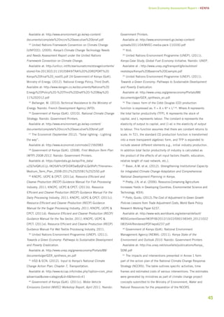 Green Economy Assessment Report – Kenya 
45 
Available at: http://www.environment.go.ke/wp-content/ 
documents/complete%20nccrs%20executive%20brief.pdf 
23 United Nations Framework Convention on Climate Change 
(UNFCCC). (2005). Kenya’s Climate Change Technology Needs 
and Needs Assessment Report under the United Nations 
Framework Convention on Climate Change. 
Available at: http://unfccc.int/ttclear/sunsetcms/storage/contents/ 
stored-file-20130313115535849/TNA%20%20REPORT%20 
Kenya%20final%20_nov05.pdf 24 Government of Kenya (GoK). 
Ministry of Energy. (2012). National Energy Policy, Third Draft. 
Available at: http://www.kengen.co.ke/documents/National%20 
Energy%20Policy%20-%20Third%20Draft%20-%20May%20 
11%202012.pdf 
25 Bellanger, M. (2010).Technical Assistance to the Ministry of 
Energy. Nairobi: French Development Agency (AFD). 
26 Government of Kenya (GoK). (2010). National Climate Change 
Strategy. Nairobi: Government Printers. 
Available at: http://www.environment.go.ke/wp-content/ 
documents/complete%20nccrs%20executive%20brief.pdf 
27 The Economist (September 2012). “Solar lighting - Lighting 
the way”. 
Available at: http://www.economist.com/node/21560983 
28 Government of Kenya (GoK). (2008). First Medium-Term Plan 
(MTP) 2008-2012. Nairobi: Government Printers. 
Available at: https://opendata.go.ke/api/file_data/ 
u2Q7eIQKL61jL-lW26AFIc0FDiDRSwBpQFsLQx9fxPc?filename= 
Medium_Term_Plan_2008-2012%25255B1%25255D.pdf 
29 KNCPC, UCPC & CPCT. (2011a). Resource Efficient and 
Cleaner Production (RECP) Guidance Manual For Fish Processing 
Industry, 2011; KNCPC, UCPC & CPCT. (2011b). Resource 
Efficient and Cleaner Production (RECP) Guidance Manual For the 
Dairy Processing Industry, 2011; KNCPC, UCPC & CPCT. (2011c). 
Resource Efficient and Cleaner Production (RECP) Guidance 
Manual for the Sugar Processing Industry, 2011; KNCPC, UCPC & 
CPCT. (2011d). Resource Efficient and Cleaner Production (RECP) 
Guidance Manual for the Tea Sector, 2011; KNCPC, UCPC & 
CPCT. (2011e). Resource Efficient and Cleaner Production (RECP) 
Guidance Manual For Wet Textile Processing Industry, 2011. 
30 United Nations Environment Programme (UNEP). (2011). 
Towards a Green Economy: Pathways to Sustainable Development 
and Poverty Eradication. 
Available at: http://www.unep.org/greeneconomy/Portals/88/ 
documents/ger/GER_synthesis_en.pdf 
31 IISD & ECN. (2012). Input to Kenya’s National Climate 
Change Action Plan: Chapter 7, Transportation. 
Available at: http://www.kccap.info/index.php?option=com_phoc 
adownload&view=category&id=6&Itemid=41 
32 Government of Kenya (GoK). (2011c). Motor Vehicle 
Emissions Control (MVEC) Workshop Report, April 2011. Nairobi: 
Government Printers. 
Available at: http://www.environment.go.ke/wp-content/ 
uploads/2011/04/MVEC-media-pack-110330.pdf 
33 Ibid. 
34 United Nations Environment Programme (UNEP). (2011). 
Kenya Case Study, Global Fuel Economy Initiative. Nairobi: UNEP. 
Available at : http://www.unep.org/transport/gfei/autotool/ 
nextsteps/Kenya%20Baseline%20Example.pdf 
35 United Nations Environment Programme (UNEP). (2011). 
Towards a Green Economy: Pathways to Sustainable Development 
and Poverty Eradication. 
Available at: http://www.unep.org/greeneconomy/Portals/88/ 
documents/ger/GER_synthesis_en.pdf 
36 The classic form of the Cobb Douglas (CD) production 
function is expressed as: Y = A × Kα × L(1-α). Where A represents 
the total factor productivity (TFP), K represents the stock of 
capital, and L represents labour. The constant α represents the 
elasticity of output to capital, and (1-α) is the elasticity of output 
to labour. This function assumes that there are constant returns to 
scale. In T21, the standard CD production function is transformed 
into a more transparent algebraic form, and TFP is expanded to 
include several different elements e.g., initial industry production. 
In addition total factor productivity of industry is calculated as 
the product of the effects of all input factors (health, education, 
relative length of road network, etc.). 
37 Bassi, A.M. et al. (2012). Strengthening Institutional Capacity 
for Integrated Climate Change Adaptation and Comprehensive 
National Development Planning in Kenya. 
38 Pretty, J.N. et al. (2006). Resource-Conserving Agriculture 
Increases Yields in Developing Countries. Environmental Science and 
Technology, 40(4). 
39 Porto, Guido. (2012).The Cost of Adjustment to Green Growth 
Policies Lessons from Trade Adjustment Costs, World Bank Policy 
Research Working Paper 6237. 
Available at: http://www-wds.worldbank.org/external/default/ 
WDSContentServer/IW3P/IB/2012/10/22/000158349_20121022 
083544/Rendered/PDF/wps6237.pdf 
40 Government of Kenya (GoK). National Environment 
Management Agency (NEMA). (2011). Kenya State of the 
Environment and Outlook 2010. Nairobi: Government Printers 
Available at: http://na.unep.net/siouxfalls/publications/Kenya_ 
SDM.pdf 
41 The impacts and interventions presented in Annex 1 form 
part of the action plan of the National Climate Change Response 
Strategy (NCCRS). The table outlines specific activities, time 
frames and estimated costs of various interventions. The estimates 
were generated by ministries as part of climate change project 
concepts submitted to the Ministry of Environment, Water and 
Natural Resources for the preparation of the NCCRS. 
 