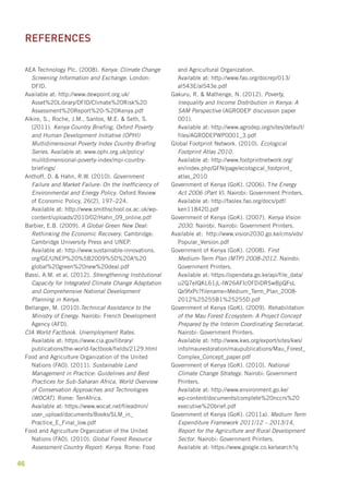 AEA Technology Plc. (2008). Kenya: Climate Change 
Screening Information and Exchange. London: 
DFID. 
Available at: http://www.dewpoint.org.uk/ 
Asset%20Library/DFID/Climate%20Risk%20 
Assessment%20Report%20-%20Kenya.pdf 
Alkire, S., Roche, J.M., Santos, M.E. & Seth, S. 
(2011). Kenya Country Briefing, Oxford Poverty 
and Human Development Initiative (OPHI) 
Multidimensional Poverty Index Country Briefing 
Series. Available at: www.ophi.org.uk/policy/ 
mulitdimensional-poverty-index/mpi-country-briefings/ 
Anthoff, D. & Hahn, R.W. (2010). Government 
Failure and Market Failure: On the Inefficiency of 
Environmental and Energy Policy. Oxford Review 
of Economic Policy, 26(2), 197–224. 
Available at: http://www.smithschool.ox.ac.uk/wp-content/ 
46 
uploads/2010/02/Hahn_09_online.pdf 
Barbier, E.B. (2009). A Global Green New Deal: 
Rethinking the Economic Recovery. Cambridge: 
Cambridge University Press and UNEP. 
Available at: http://www.sustainable-innovations. 
org/GE/UNEP%20%5B2009%5D%20A%20 
global%20green%20new%20deal.pdf 
Bassi, A.M. et al. (2012). Strengthening Institutional 
Capacity for Integrated Climate Change Adaptation 
and Comprehensive National Development 
Planning in Kenya. 
Bellanger, M. (2010).Technical Assistance to the 
Ministry of Energy. Nairobi: French Development 
Agency (AFD). 
CIA World Factbook. Unemployment Rates. 
Available at: https://www.cia.gov/library/ 
publications/the-world-factbook/fields/2129.html 
Food and Agriculture Organization of the United 
Nations (FAO). (2011). Sustainable Land 
Management in Practice: Guidelines and Best 
Practices for Sub-Saharan Africa, World Overview 
of Conservation Approaches and Technologies 
(WOCAT). Rome: TerrAfrica. 
Available at: https://www.wocat.net/fileadmin/ 
user_upload/documents/Books/SLM_in_ 
Practice_E_Final_low.pdf 
Food and Agriculture Organization of the United 
Nations (FAO). (2010). Global Forest Resource 
Assessment Country Report: Kenya. Rome: Food 
and Agricultural Organization. 
Available at: http://www.fao.org/docrep/013/ 
al543E/al543e.pdf 
Gakuru, R. & Mathenge, N. (2012). Poverty, 
Inequality and Income Distribution in Kenya: A 
SAM Perspective (AGRODEP discussion paper 
001). 
Available at: http://www.agrodep.org/sites/default/ 
files/AGRODEPWP0001_3.pdf 
Global Footprint Network. (2010). Ecological 
Footprint Atlas 2010. 
Available at: http://www.footprintnetwork.org/ 
en/index.php/GFN/page/ecological_footprint_ 
atlas_2010 
Government of Kenya (GoK). (2006). The Energy 
Act 2006 (Part V). Nairobi: Government Printers. 
Available at: http://faolex.fao.org/docs/pdf/ 
ken118420.pdf 
Government of Kenya (GoK). (2007). Kenya Vision 
2030. Nairobi. Nairobi: Government Printers. 
Available at: http://www.vision2030.go.ke/cms/vds/ 
Popular_Version.pdf 
Government of Kenya (GoK). (2008). First 
Medium-Term Plan (MTP) 2008-2012. Nairobi: 
Government Printers. 
Available at: https://opendata.go.ke/api/file_data/ 
u2Q7eIQKL61jL-lW26AFIc0FDiDRSwBpQFsL 
Qx9fxPc?filename=Medium_Term_Plan_2008- 
2012%25255B1%25255D.pdf 
Government of Kenya (GoK). (2009). Rehabilitation 
of the Mau Forest Ecosystem: A Project Concept 
Prepared by the Interim Coordinating Secretariat. 
Nairobi: Government Printers. 
Available at: http://www.kws.org/export/sites/kws/ 
info/maurestoration/maupublications/Mau_Forest_ 
Complex_Concept_paper.pdf 
Government of Kenya (GoK). (2010). National 
Climate Change Strategy. Nairobi: Government 
Printers. 
Available at: http://www.environment.go.ke/ 
wp-content/documents/complete%20nccrs%20 
executive%20brief.pdf 
Government of Kenya (GoK). (2011a). Medium Term 
Expenditure Framework 2011/12 – 2013/14, 
Report for the Agriculture and Rural Development 
Sector. Nairobi: Government Printers. 
Available at: https://www.google.co.ke/search?q 
REFERENCES 
 