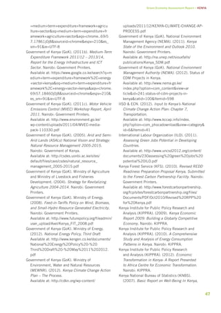Green Economy Assessment Report – Kenya 
47 
=medium+term+expenditure+framework+agricu 
lture+sector&oq=medium+term+expenditure+fr 
amework+agriculture+sector&aqs=chrome..69i5 
7.17861j0j8&sourceid=chrome&espv=210&es_ 
sm=91&ie=UTF-8 
Government of Kenya (GoK). (2011b). Medium-Term 
Expenditure Framework 2011/12 – 2013/14, 
Report for the Energy Infrastructure and ICT 
Sector. Nairobi: Government Printers. 
Available at: https://www.google.co.ke/search?q=m 
edium+term+expenditure+framework%2C+energy 
+sector+kenya&oq=medium+term+expenditure+fr 
amework%2C+energy+sector+kenya&aqs=chrome. 
69i57.18460j0j8&sourceid=chrome&espv=210& 
es_sm=91&ie=UTF-8 
Government of Kenya (GoK). (2011c). Motor Vehicle 
Emissions Control (MVEC) Workshop Report, April 
2011. Nairobi: Government Printers. 
Available at: http://www.environment.go.ke/ 
wp-content/uploads/2011/04/MVEC-media-pack- 
110330.pdf 
Government of Kenya (GoK). (2005). Arid and Semi- 
Arid Lands (ASALs) National Vision and Strategy: 
Natural Resource Management 2005-2015. 
Nairobi: Government of Kenya. 
Available at: http://csdes.uonbi.ac.ke/sites/ 
default/files/cavs/csdes/natural_resource_ 
management_2005-2015.pdf 
Government of Kenya (GoK). Ministry of Agriculture 
and Ministry of Livestock and Fisheries 
Development. (2004). Strategy for Revitalizing 
Agriculture 2004-2014. Nairobi: Government 
Printers. 
Government of Kenya (GoK). Ministry of Energy. 
(2008). Feed-in-Tariffs Policy on Wind, Biomass, 
and Small-Hydro Resource Generated Electricity. 
Nairobi: Government Printers. 
Available at: http://www.futurepolicy.org/fileadmin/ 
user_upload/Axel/Kenya_FIT_2008.pdf 
Government of Kenya (GoK). Ministry of Energy. 
(2012). National Energy Policy, Third Draft 
Available at: http://www.kengen.co.ke/documents/ 
National%20Energy%20Policy%20-%20 
Third%20Draft%20-%20May%2011%202012. 
pdf 
Government of Kenya (GoK). Ministry of 
Environment, Water and Natural Resources 
(MEWNR). (2012). Kenya Climate Change Action 
Plan – The Process. 
Available at: http://cdkn.org/wp-content/ 
uploads/2011/12/KENYA-CLIMATE-CHANGE-AP-PROCESS. 
pdf 
Government of Kenya (GoK). National Environment 
Management Agency (NEMA). (2011). Kenya 
State of the Environment and Outlook 2010. 
Nairobi: Government Printers. 
Available at: http://na.unep.net/siouxfalls/ 
publications/Kenya_SDM.pdf 
Government of Kenya (GoK). National Environment 
Management Authority (NEMA). (2012). Status of 
CDM Projects in Kenya. 
Available at: http://www.nema.go.ke/ 
index.php?option=com_content&view=ar 
ticle&id=241:status-of-cdm-projects-in-kenya& 
catid=100&Itemid=598 
IISD & ECN. (2012). Input to Kenya’s National 
Climate Change Action Plan: Chapter 7, 
Transportation. 
Available at: http://www.kccap.info/index. 
php?option=com_phocadownload&view=category& 
id=6&Itemid=41 
International Labour Organization (ILO). (2011). 
Assessing Green Jobs Potential in Developing 
Countries. 
Available at: http://www.uncsd2012.org/content/ 
documents/230assessing%20green%20jobs%20 
potential%20ILO.pdf 
Kenya Forest Service (KFS). (2010). Revised REDD 
Readiness Preparation Proposal Kenya, Submitted 
to the Forest Carbon Partnership Facility. Nairobi: 
Government Printers. 
Available at: http://www.forestcarbonpartnership. 
org/fcp/sites/forestcarbonpartnership.org/files/ 
Documents/PDF/Oct2010/Revised%20RPP%20 
for%20Kenya.pdf 
Kenya Institute for Public Policy Research and 
Analysis (KIPPRA). (2009). Kenya Economic 
Report 2009: Building a Globally Competitive 
Economy. Nairobi: KIPPRA. 
Kenya Institute for Public Policy Research and 
Analysis (KIPPRA). (2010). A Comprehensive 
Study and Analysis of Energy Consumption 
Patterns in Kenya. Nairobi: KIPPRA. 
Kenya Institute for Public Policy Research 
and Analysis (KIPPRA). (2012). Economic 
Transformation in Kenya: A Report Presented 
to Africa Centre for Economic Transformation. 
Nairobi: KIPPRA. 
Kenya National Bureau of Statistics (KNBS). 
(2007). Basic Report on Well-Being In Kenya, 
 