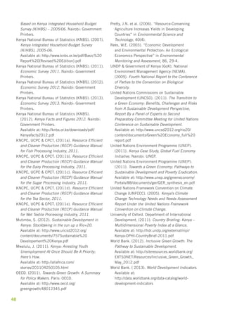 Based on Kenya Integrated Household Budget 
Survey (KIHBS) – 2005/06. Nairobi: Government 
Printers. 
Kenya National Bureau of Statistics (KNBS). (2007). 
Kenya Integrated Household Budget Survey 
(KIHBS), 2005-06. 
Available at: http://www.knbs.or.ke/pdf/Basic%20 
Report%20(Revised%20Edition).pdf 
Kenya National Bureau of Statistics (KNBS). (2011). 
Economic Survey 2011. Nairobi: Government 
Printers. 
Kenya National Bureau of Statistics (KNBS). (2012). 
Economic Survey 2012. Nairobi: Government 
Printers. 
Kenya National Bureau of Statistics (KNBS). (2013). 
Economic Survey 2013. Nairobi: Government 
Printers. 
Kenya National Bureau of Statistics (KNBS). 
(2012). Kenya Facts and Figures 2012. Nairobi: 
Government Printers. 
Available at: http://knbs.or.ke/downloads/pdf/ 
Kenyafacts2012.pdf 
KNCPC, UCPC & CPCT. (2011a). Resource Efficient 
and Cleaner Production (RECP) Guidance Manual 
for Fish Processing Industry, 2011. 
KNCPC, UCPC & CPCT. (2011b). Resource Efficient 
and Cleaner Production (RECP) Guidance Manual 
for the Dairy Processing Industry, 2011. 
KNCPC, UCPC & CPCT. (2011c). Resource Efficient 
and Cleaner Production (RECP) Guidance Manual 
for the Sugar Processing Industry, 2011. 
KNCPC, UCPC & CPCT. (2011d). Resource Efficient 
and Cleaner Production (RECP) Guidance Manual 
for the Tea Sector, 2011. 
KNCPC, UCPC & CPCT. (2011e). Resource Efficient 
and Cleaner Production (RECP) Guidance Manual 
for Wet Textile Processing Industry, 2011. 
Mutimba, S. (2012). Sustainable Development in 
Kenya: Stocktaking in the run up o Rio+20. 
Available at: http://www.uncsd2012.org/ 
content/documents/757Sustainable%20 
Developement%20Kenya.pdf 
Mwalulu, J. (2011). Kenya: Arresting Youth 
Unemployment At Once Should Be A Priority; 
Here’s How. 
Available at: http://allafrica.com/ 
stories/201104250105.html 
OECD. (2011). Towards Green Growth: A Summary 
for Policy Makers. Paris: OECD. 
Available at: http://www.oecd.org/ 
greengrowth/48012345.pdf 
48 
Pretty, J.N. et al. (2006). “Resource-Conserving 
Agriculture Increases Yields in Developing 
Countries” in Environmental Science and 
Technology, 40(4). 
Rees, W.E. (2003). “Economic Development 
and Environmental Protection: An Ecological 
Economics Perspective” in Environmental 
Monitoring and Assessment, 86, 29-4. 
UNDP & Government of Kenya (GoK). National 
Environment Management Agency (NEMA). 
(2009). Fourth National Report to the Conference 
of Parties to the Convention on Biological 
Diversity. 
United Nations Commissions on Sustainable 
Development (UNCSD). (2011). The Transition to 
a Green Economy: Benefits, Challenges and Risks 
from A Sustainable Development Perspective, 
Report By a Panel of Experts to Second 
Preparatory Committee Meeting for United Nations 
Conference on Sustainable Development. 
Available at: http://www.uncsd2012.org/rio20/ 
content/documents/Green%20Economy_full%20 
report.pdf 
United Nations Environment Programme (UNEP). 
(2011). Kenya Case Study, Global Fuel Economy 
Initiative. Nairobi: UNEP. 
United Nations Environment Programme (UNEP). 
(2011). Towards a Green Economy: Pathways to 
Sustainable Development and Poverty Eradication. 
Available at: http://www.unep.org/greeneconomy/ 
Portals/88/documents/ger/GER_synthesis_en.pdf 
United Nations Framework Convention on Climate 
Change (UNFCCC). (2005). Kenya’s Climate 
Change Technology Needs and Needs Assessment 
Report Under the United Nations Framework 
Convention on Climate Change. 
University of Oxford. Department of International 
Development. (2011). Country Briefing: Kenya – 
Multidimensional Poverty Index at a Glance. 
Available at: http://hdr.undp.org/external/mpi/ 
Kenya-OPHI-CountryBrief-2011.pdf 
World Bank. (2012). Inclusive Green Growth: The 
Pathway to Sustainable Development. 
Available at: http://siteresources.worldbank.org/ 
EXTSDNET/Resources/Inclusive_Green_Growth_ 
May_2012.pdf 
World Bank. ( 2013). World Development Indicators. 
Available at: 
http://data.worldbank.org/data-catalog/world-development- 
indicators 
 