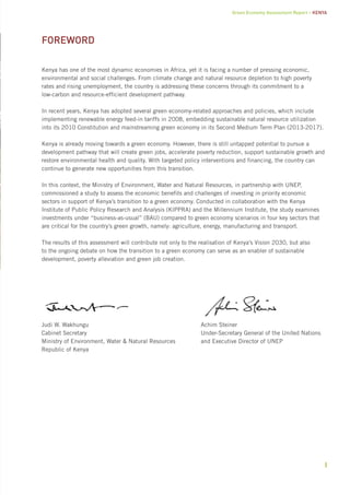 Green Economy Assessment Report – Kenya 
i 
FOREWORD 
Kenya has one of the most dynamic economies in Africa, yet it is facing a number of pressing economic, 
environmental and social challenges. From climate change and natural resource depletion to high poverty 
rates and rising unemployment, the country is addressing these concerns through its commitment to a 
low-carbon and resource-efficient development pathway. 
In recent years, Kenya has adopted several green economy-related approaches and policies, which include 
implementing renewable energy feed-in tariffs in 2008, embedding sustainable natural resource utilization 
into its 2010 Constitution and mainstreaming green economy in its Second Medium Term Plan (2013-2017). 
Kenya is already moving towards a green economy. However, there is still untapped potential to pursue a 
development pathway that will create green jobs, accelerate poverty reduction, support sustainable growth and 
restore environmental health and quality. With targeted policy interventions and financing, the country can 
continue to generate new opportunities from this transition. 
In this context, the Ministry of Environment, Water and Natural Resources, in partnership with UNEP, 
commissioned a study to assess the economic benefits and challenges of investing in priority economic 
sectors in support of Kenya’s transition to a green economy. Conducted in collaboration with the Kenya 
Institute of Public Policy Research and Analysis (KIPPRA) and the Millennium Institute, the study examines 
investments under “business-as-usual” (BAU) compared to green economy scenarios in four key sectors that 
are critical for the country’s green growth, namely: agriculture, energy, manufacturing and transport. 
The results of this assessment will contribute not only to the realisation of Kenya’s Vision 2030, but also 
to the ongoing debate on how the transition to a green economy can serve as an enabler of sustainable 
development, poverty alleviation and green job creation. 
Judi W. Wakhungu 
Cabinet Secretary 
Ministry of Environment, Water & Natural Resources 
Republic of Kenya 
Achim Steiner 
Under-Secretary General of the United Nations 
and Executive Director of UNEP 
 