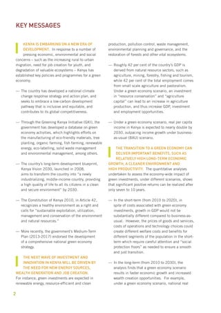 2 
Kenya is embarking on a new era of 
development. In response to a number of 
pressing economic, environmental and social 
concerns – such as the increasing rural to urban 
migration, need for job creation for youth, and 
degradation of valuable ecosystems – Kenya has 
established key policies and programmes for a green 
economy: 
——The country has developed a national climate 
change response strategy and action plan, and 
seeks to embrace a low-carbon development 
pathway that is inclusive and equitable, and 
contributes to its global competitiveness. 
——Through the Greening Kenya Initiative (GKI), the 
government has developed a database on green 
economy activities, which highlights efforts on 
the manufacturing of eco-friendly materials, tree 
planting, organic farming, fish farming, renewable 
energy, eco-labelling, solid waste management 
and environmental management, among others. 
——The country’s long-term development blueprint, 
Kenya Vision 2030, launched in 2008, 
aims to transform the country into “a newly 
industrializing, middle-income country, providing 
a high quality of life to all its citizens in a clean 
and secure environment” by 2030. 
——The Constitution of Kenya 2010, in Article 42, 
recognizes a healthy environment as a right and 
calls for “sustainable exploitation, utilization, 
management and conservation of the environment 
and natural resources.” 
——More recently, the government’s Medium-Term 
Plan (2013-2017) endorsed the development 
of a comprehensive national green economy 
strategy. 
The next wave of investment and 
innovation in Kenya will be driven by 
the need for new energy sources, 
wealth generation and job creation. 
For instance, green investments are expected in 
renewable energy, resource-efficient and clean 
production, pollution control, waste management, 
environmental planning and governance, and the 
restoration of forests and other vital ecosystems. 
——Roughly 42 per cent of the country’s GDP is 
derived from natural resource sectors, such as 
agriculture, mining, forestry, fishing and tourism, 
while 42 per cent of the total employment comes 
from small scale agriculture and pastoralism. 
Under a green economy scenario, an investment 
in “resource conservation” and “agriculture 
capital” can lead to an increase in agriculture 
production, and thus increase GDP, investment 
and employment opportunities. 
——Under a green economy scenario, real per capita 
income in Kenya is expected to nearly double by 
2030, outpacing income growth under business-as- 
usual (BAU) scenario. 
The transition to a green economy can 
deliver important benefits, such as 
relatively high long-term economic 
growth, a cleaner environment and 
high productivity. The quantitative analyses 
undertaken to assess the economy-wide impact of 
green investments, under different scenarios, shows 
that significant positive returns can be realized after 
only seven to 10 years. 
—— In the short-term (from 2010 to 2020), in 
spite of costs associated with green economy 
investments, growth in GDP would not be 
substantially different compared to business-as-usual. 
However, the prices of goods and services, 
costs of operations and technology choices could 
create different welfare costs and benefits for 
different segments of the population in the short-term 
which require careful attention and “social 
protection floors” as needed to ensure a smooth 
and just transition. 
—— In the long-term (from 2010 to 2030), the 
analysis finds that a green economy scenario 
results in faster economic growth and increased 
wealth creation opportunities. For example, 
under a green economy scenario, national real 
Key messages 
 