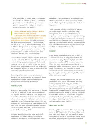 Green Economy Assessment Report – Kenya 
3 
GDP is projected to exceed the BAU investment 
scenario by 12 per cent by 2030. Furthermore, 
green economy investments can yield several 
positive impacts in the medium to long-term 
across all sectors in the economy. 
Green economy-related investments 
in the agriculture, energy, 
manufacturing and transport sectors 
could help lower energy consumption 
and carbon emissions. While CO2 
emissions 
are projected to increase from 12 million tonnes 
per year in 2012 to 24.35 million tonnes per year 
in 2030 in the agriculture and energy sector alone, 
under a green economy scenario, emissions would 
be approximately nine per cent lower than BAU 
investment scenario (26.7 million tonnes). 
The Mau Forest complex in Kenya provides goods and 
services worth US$1.5 billion a year through water for 
hydroelectricity, agriculture, tourism and urban and 
industrial use, as well as erosion control and carbon 
sequestration. Alternative accounting has helped spur 
the government of Kenya to invest in rehabilitating the 
area and its vital ecological services. 
Examining various green economy investment 
scenarios, the report proposes sector-specific policy 
interventions that have been validated through 
multiple consultations with stakeholders. 
Agriculture 
Agriculture accounts for about one quarter of Kenya’s 
GDP, and an estimated 64 per cent of households 
are engaged in farming activities, while 84 per cent 
of rural households keep livestock. Given the vital 
role of natural capital in the Kenyan economy, smart 
investment in agriculture can boost productivity and 
protect scarce natural resources. Average agricultural 
yield under the green economy investment scenario 
would exceed that of the BAU investment scenario 
by about 15 per cent by 2030. 
While the report finds that the same amount of 
investments allocated to the agriculture sector 
under BAU would result in increased yields in the 
short-term, it would also result in increased use of 
chemical fertilizers and lower soil quality, which 
would reflect negatively on yields in the medium and 
long term. 
Thus, the report outlines the benefits of scaling-up 
efforts in agro-forestry; sustainable water 
management, such as rainwater harvesting for 
irrigation; education, training and capacity building, 
mainly in soil and water management; and research 
and development. By supporting green agricultural 
practices, such as organic farming, fish farming and 
post-harvest loss reduction, Kenya can enhance job 
creation, nutrition and food security. 
Energy 
Green energy investments could lead to about a 
2 per cent reduction in energy consumption and 
an expanded supply of electricity from renewable 
sources compared to a BAU investment scenario. 
Under the green economy investment scenario, 
renewable energy is projected to double geothermal 
power capacity by 2030, compared to the BAU 
investment scenario. Other renewables would also 
grow during this period, contributing to 20 per cent 
of the total power supply. 
The report also outlines several options that the 
government could pursue in this sector, including 
adopting targeted clean energy solutions for 
households and institutions, such as energy-efficient 
lighting and appliances, and providing additional 
investment in renewable sources, such as geothermal, 
solar, wind and biofuel energy. In addition, the report 
finds that the distribution of renewable energy and 
small-scale off grid systems has the potential to 
contribute substantially to environmental conservation 
and increased access to electricity. 
Manufacturing 
Even though the contribution of the manufacturing 
sector to GDP has levelled off at about 10 per cent 
over many years, Kenya still has one of the largest 
manufacturing sectors in Sub-Saharan Africa. While 
the sector is challenged by high energy costs and 
 