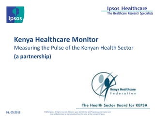 Kenya Healthcare Monitor
      Measuring the Pulse of the Kenyan Health Sector
      (a partnership)




01. 05.2012      © 2012 Ipsos. All rights reserved. Contains Ipsos' Confidential and Proprietary information and
                        may not bedisclosed or reproduced without the prior written consent of Ipsos.
 