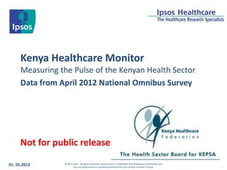 Kenya Healthcare Monitor
      Measuring the Pulse of the Kenyan Health Sector
      Data from April 2012 National Omnibus Survey




     Not for public release

01. 05.2012      © 2012 Ipsos. All rights reserved. Contains Ipsos' Confidential and Proprietary information and
                        may not bedisclosed or reproduced without the prior written consent of Ipsos.
 