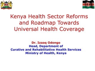 Kenya Health Sector Reforms
and Roadmap Towards
Universal Health Coverage
Dr. Izaaq Odongo
Head, Department of
Curative and Rehabilitative Health Services
Ministry of Health, Kenya
 