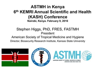ASTMH in Kenya
6th KEMRI Annual Scientific and Health
(KASH) Conference
Nairobi, Kenya. February 9, 2016
Stephen Higgs, PhD, FRES, FASTMH
President
American Society of Tropical Medicine and Hygiene
Director, Biosecurity Research Institute, Kansas State University
 