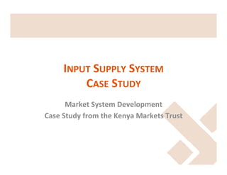 INPUT	
  SUPPLY	
  SYSTEM	
  	
  
CASE	
  STUDY	
  
Market	
  System	
  Development	
  
Case	
  Study	
  from	
  the	
  Kenya	
  Markets	
  Trust	
  

 