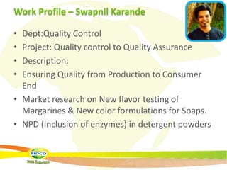 Work Profile – Swapnil Karande

• Dept:Quality Control
• Project: Quality control to Quality Assurance
• Description:
• Ensuring Quality from Production to Consumer
  End
• Market research on New flavor testing of
  Margarines & New color formulations for Soaps.
• NPD (Inclusion of enzymes) in detergent powders
 