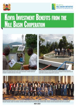NOV 2021
KENYA HOSTED THE NELIP CONFERENCE IN AUGUST 2018. NELIP IS A COUNTRY-DRIVEN MULTI-SECTOR INVESTMENT PROGRAM BRINGING TOGETHER ALL NEL MEMBER COUNTRIES AND NELSAP-CU TO DESIGN, AND
IMPLEMENT PROGRAMS. DURING THIS CONFERENCE, COUNTRIES PRIORITIZED 96 PROJECTS IN SECTORS INCLUDING IRRIGATION, ENERGY, FISHERIES, WATERSHED MANAGEMENT WATER SUPPLY AND SANITATION
A 10,000M3 COMPOSITE FILTRATION UNIT (CFU) WHICH IS PART OF ANGURAI WATER SUPPLY
SCHEME DONE BY NELSAP-CU IN COLLABORATION WITH GOVERNMENT OF KENYA BENEFITING OVER
10,000 PEOPLE IN ANGURAI DIVISION, WITH CLEAN WATER
NELSAP-CU UNDERTOOK REHABILITATION OF HYDRO-METEOROLOGICAL NETWORK IN MARA AND SMM BASINS
AND INSTALLED 5 AUTOMATIC WEATHER STATIONS, 20 DIGITAL RAIN GAUGES, 4 AUTOMATIC WATER LEVEL
RECORDERS, 11 EVAPORATION PANS AND 25 STAFF GAUGES
Kenya Investment Benefits from the
Nile Basin Cooperation
 