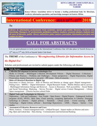 1
To
Library & information professionals from academic, special and public libraries, Archivist and
Knowledge Managers, IT professionals, publishers, authors, teachers, research scholars, students and
all users of libraries, public library authorities, policy makers, journalists, information providers and
vendors & others
CALL FOR ABSTRACTS
It is our great pleasure to invite you to the International Conference that will take place in Nairobi Kenya on
25th
July to 27th
July 2018 at Nairobi Safari Club Hotel.
KENYA LIBRARY ASSOCIATION (KLA)
P.O. BOX 46031
NAIROBI
The THEME of the Conference is “Re-engineering Libraries for Information Access in
the Digital Era”
Scholars and professionals are invited to submit papers under the following sub-themes:
No Sub-themes
1. Collection Development in internet technologies Era
Books to E-books – Multilingual Collection Development Policies – Digital Resources –Collections -
Policies and Practices – Problems and Challenges – Future perspectives – Digital Repositories, Digital
Preservation, Journey from print to non-print – IPR issues – Role of consortia
2. Roles of Libraries/Librarians in Digital Age
Innovation in Library Services – Role of libraries and librarian as change agent -Digital management –
Pulling Users – MOOCs – Digital Information – Digital Research Trends – Mobile libraries and its services
–Multilingual Information Storage and Retrieval – Access to Resources– Web accessibility – Social Media
and Social Networking- Marketing – Service Provider – Digital service Content Management – Library
Space management – Libraries become cultural Hubs
3. Digital Tools and Technologies in Libraries
Digitization – Tolls and Techniques – New Trends – Open Source – Digital Projects – Endangered Archives
programs (EAP), NPTEL, Meta Data, Cloud sourcing, computing applications in Libraries. Emerging
technology in Libraries – Digital policies – Standards – Library portal – Crowd sourcing – RFID
Technology – Digital Library software – Knowledge Repositories – GSDL – Dspace – Eprints – Case
studies
4. Assessment of Libraries, Resources and Users
Metric Analysis – Citation management tools – LibQual/Sevqual – Impact studies on libraries and users–
Big, Open and Linked data – Data sharing – Communication and Institutional Ranking
International Conference: JULY 25TH
– 27TH
2018
Kenya Library Association strives to become a leading professional body for librarians,
Archivist, information specialists, and knowledge managers in Eastern Africa.
 